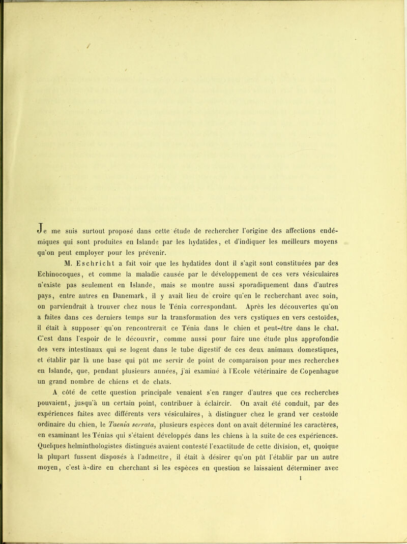 -JL—t Je me suis surtout proposé dans cette étude de rechercher l’origine des affections endé- miques qui sont produites en Islande par les hydatides, et d’indiquer les meilleurs moyens qu’on peut employer pour les prévenir. M. Eschricht a fait voir que les hydatides dont il s’agit sont constituées par des Echinocoques, et comme la maladie causée par le développement de ces vers vésiculaires n’existe pas seulement en Islande, mais se montre aussi sporadiquement dans d’autres pays, entre autres en Danemark, il y avait lieu de croire qu’en le recherchant avec soin, on parviendrait à trouver chez nous le Ténia correspondant. Après les découvertes qu’on a faites dans ces derniers temps sur la transformation des vers cystiques en vers cestoïdes, il était à supposer qu’on rencontrerait ce Ténia dans le chien et peut-être dans le chat. C’est dans l’espoir de le découvrir, comme aussi pour faire une étude plus approfondie des vers intestinaux qui se logent dans le tube digestif de ces deux animaux domestiques, et établir par là une base qui put me servir de point de comparaison pour mes recherches en Islande, que, pendant plusieurs années, j’ai examiné à l'Ecole vétérinaire de Copenhague un grand nombre de chiens et de chats. A côté de cette question principale venaient s’en ranger d’autres que ces recherches pouvaient, jusqu’à un certain point, contribuer à éclaircir. On avait été conduit, par des expériences faites avec différents vers vésiculaires, à distinguer chez le grand ver cestoïde ordinaire du chien, le Taenia serrata, plusieurs espèces dont on avait déterminé les caractères, en examinant les Ténias qui s’étaient développés dans les chiens à la suite de ces expériences. Quelques helminthologistes distingués avaient contesté l’exactitude de cette division, et, quoique la plupart fussent disposés à l’admettre, il était à désirer qu’on pût l’établir par un autre moyen, c’est à'dire en cherchant si les espèces en question se laissaient déterminer avec