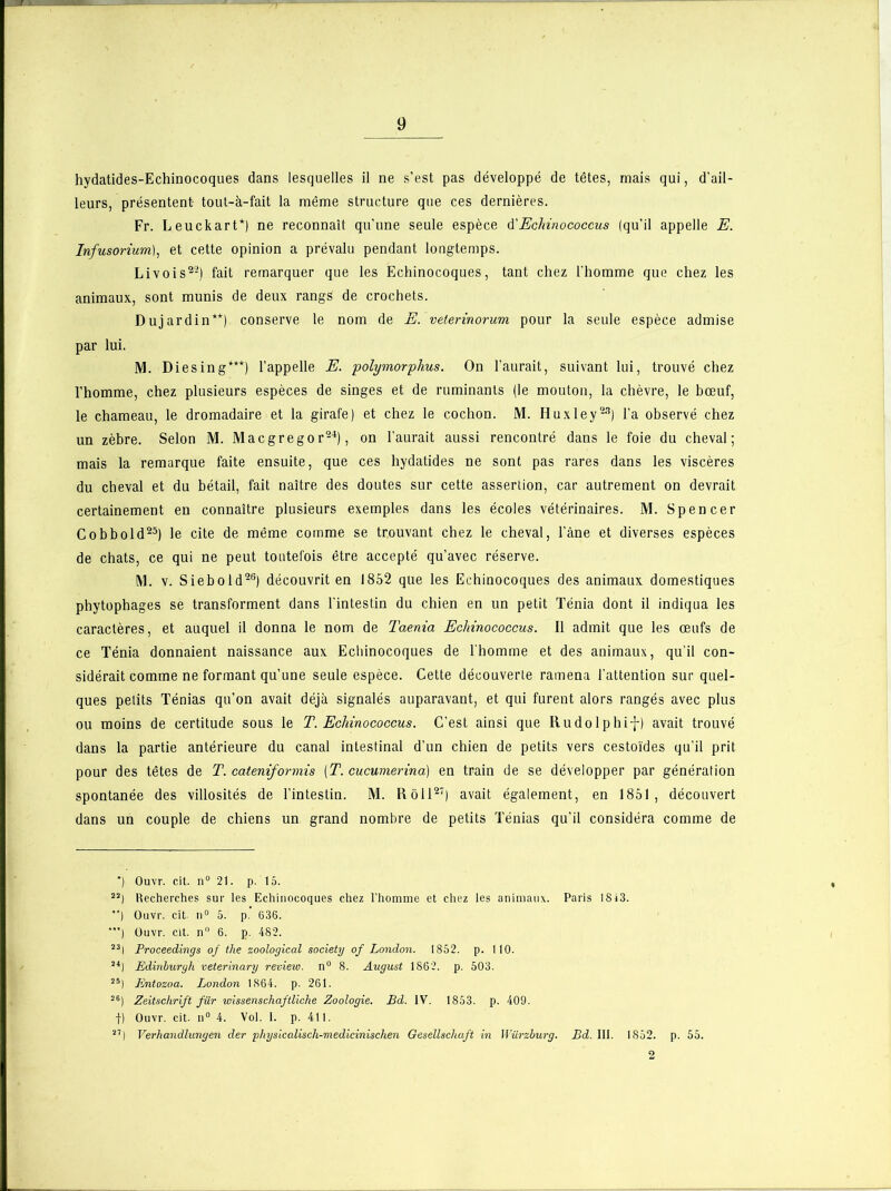 hydatides-Echinocoques dans lesquelles il ne s’est pas développé de têtes, mais qui, d’ail- leurs, présentent tout-à-fait la même structure que ces dernières. Fr. Leuckart*) ne reconnaît qu'une seule espèce d'Eclnnococcus (qu’il appelle E. Infusorium), et cette opinion a prévalu pendant longtemps. Livois22) fait remarquer que les Echinocoques, tant chez l’homme que chez les animaux, sont munis de deux rangs de crochets. Dujardin**) conserve le nom de E. veterinorum pour la seule espèce admise par lui. M. Diesing***) l’appelle E. polymorphus. On l’aurait, suivant lui, trouvé chez l’homme, chez plusieurs espèces de singes et de ruminants (le mouton, la chèvre, le bœuf, le chameau, le dromadaire et la girafe) et chez le cochon. M. Huxley23) l’a observé chez un zèbre. Selon M. Macgregor24), on l’aurait aussi rencontré dans le foie du cheval; mais la remarque faite ensuite, que ces hydatides ne sont pas rares dans les viscères du cheval et du bétail, fait naître des doutes sur cette assertion, car autrement on devrait certainement en connaître plusieurs exemples dans les écoles vétérinaires. M. Spencer Cobbold25) le cite de même comme se trouvant chez le cheval, l’âne et diverses espèces de chats, ce qui ne peut toutefois être accepté qu’avec réserve. M. v. Siebold26) découvrit en 1852 que les Echinocoques des animaux domestiques phytophages se transforment dans l'intestin du chien en un petit Ténia dont il indiqua les caractères, et auquel il donna le nom de Taenia Eclnnococcus. Il admit que les œufs de ce Ténia donnaient naissance aux Echinocoques de l'homme et des animaux, qu’il con- sidérait comme ne formant qu'une seule espèce. Cette découverte ramena l’attention sur quel- ques petits Ténias qu’on avait déjà signalés auparavant, et qui furent alors rangés avec plus ou moins de certitude sous le T. Eclnnococcus. C’est ainsi que Rudolphif) avait trouvé dans la partie antérieure du canal intestinal d’un chien de petits vers cestoïdes qu’il prit pour des têtes de T. cateniformis [T. cucumerina) en train de se développer par génération spontanée des villosités de l’intestin. M. Rôll27) avait également, en 1851, découvert dans un couple de chiens un grand nombre de petits Ténias qu’il considéra comme de *) Ouvr. cit. n° 21. p. 15. 22) Recherches sur les Echinocoques chez l'homme et chez les animaux. Paris 18 43. ) Ouvr. cit- n° 5. p. 636. ■) Ouvr. cit. n° 6. p. 482. 23| Proceedings of the zoological society of London. 1852. p. 110. 2i) Edinburgh veterinary review. n° 8. August 1862. p. 503. 25| Iintozoa. London 1864. p. 261. 26) Zeitschrift fur wissenschaftliche Zoologie. Bd. IV. 1853. p. 409. f) Ouvr. cit. n° 4. Vol. I. p. 411. 27) Verhandlungen der physicalisch-medicinischen Gesellschaft in Würzburg. Bd. 111. 1852. p. 55. 2