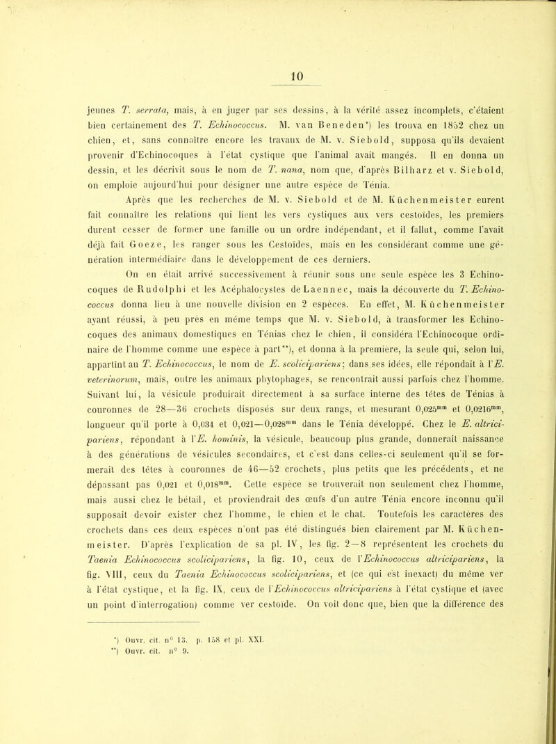 jeunes T. serrata, mais, à en juger par ses dessins, à la vérité assez incomplets, c’étaient bien certainement des T. Echinococcus. M. van Beneden*) les trouva en 1852 chez un chien, et, sans connaître encore les travaux de M. v. Siebold, supposa qu'ils devaient provenir d’Echinocoques à l’état cystique que l’animal avait mangés. Il en donna un dessin, et les décrivit sous le nom de T. nana, nom que, d’après Bilharz et v. Siebold, on emploie aujourd’hui pour désigner une autre espèce de Ténia. Après que les recherches de M. v. Siebold et de M. Küchen meis t e r eurent fait connaître les relations qui lient les vers cystiques aux vers cestoïdes, les premiers durent cesser de former une famille ou un ordre indépendant, et il fallut, comme l’avait déjà fait Goeze, les ranger sous les Cestoïdes, mais en les considérant comme une gé- nération intermédiaire dans le développement de ces derniers. On en était arrivé successivement à réunir sous une seule espèce les 3 Echino- coques de Rudolphi et les Acéphaloeystes de Laennee, mais la découverte du T. Echino- coccus donna lieu à une nouvelle division en 2 espèces. En effet, M. I( ü chen meis te r ayant réussi, à peu près en même temps que M. v. Siebold, à transformer les Echino- coques des animaux domestiques en Ténias chez le chien, il considéra l’Echinoeoque ordi- naire de l’homme comme une espèce à part**), et donna à la première, la seule qui, selon lui, appartînt au T. Echinococcus, le nom de E. scolicipariens; dans ses idées, elle répondait à l'E. veterinorum, mais, outre les animaux phytophages, se rencontrait aussi parfois chez l’homme. Suivant lui, la vésicule produirait directement à sa surface interne des têtes de Ténias à couronnes de 28—36 crochets disposés sur deux rangs, et mesurant 0,025mm et 0,O2l6min, longueur qu’il porte à 0,034 et 0,021—0,028mm dans le Ténia développé. Chez le E. altrici- p arien s, répondant à VE. hominis, la vésicule, beaucoup plus grande, donnerait naissance à des générations de vésicules secondaires, et c’est dans celles-ci seulement qu’il se for- merait des têtes à couronnes de 46—52 crochets, plus petits que les précédents, et ne dépassant pas 0,021 et 0,oi8mm. Cette espèce se trouverait non seulement chez l’homme, mais aussi chez le bétail, et proviendrait des œufs d’un autre Ténia encore inconnu qu’il supposait devoir exister chez l’homme, le chien et le chat. Toutefois les caractères des crochets dans ces deux espèces n’ont pas été distingués bien clairement par M. Iiüchen- meister. D’après l’explication de sa pl. IV, les tig. 2 — 8 représentent les crochets du Taenia Echinococcus scolicipariens, la tig. 10, ceux de Y Echinococcus altricipariens, la fi g. VIII, ceux du Taenia Echinococcus scolicipariens, et (ce qui est inexact) du même ver à l’état cystique, et la fig. IX, ceux de Y Echinococcus altricipariens à l’état cystique et (avec un point d’interrogation) comme ver cestoïde. On voit donc que, bien que la différence des *) Ouvr. eit. n° 13. p. 158 et pl. XXI. ) Ouvr. cit. n° 9.