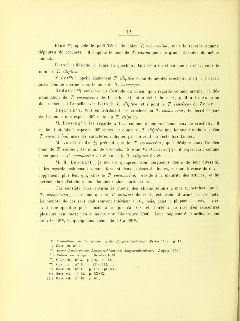 Bloch-9) appelle le petit Ténia du chien T. cucumerina, mais le regarde comme dépourvu de crochets. Il emploie le nom de T. canina pour le grand Cestoïde du même animal. Bats ch*) désigne le Ténia en question, tant celui du chien que du chat, sous le nom de T. elliptica. Zederno) l’appelle également T. elliptica et lui donne des crochets; mais il le décrit aussi comme inerme sous le nom de T. cuneiceps. Rudolphi31) conserve au Cestoïde du chien, qu’il, regarde comme inerme, la dé- nomination de T. cucumerina de Bloch. Quant à celui du chat, qu’il a trouvé armé de crochets, il l’appelle avec Bats ch T. elliptica, et y joint le T. cuneiceps de Zeder. Dujardin**), tout en attribuant des crochets au T. cucumerina, le décrit cepen- dant comme une espèce différente du T. elliptica. M. Diesing***) les regarde à tort comme dépourvus tous deux, de crochets. Il en fait toutefois 2 espèces différentes, et donne au T. elliptica une longueur moindre qu’au T. cucumerina, mais les caractères indiqués par lui sont du reste très faibles. M. van Benedenf) prétend que le T. cucumerina, qu’il désigne sous l’ancien nom de T. canina , est muni de crochets. Suivant M. Davainef-j-), il regarderait comme identiques le T. cucumerina du chien et le T. elliptica du chat. M. R. Leuc kart-j-ff) déclare qu’après avoir longtemps douté de leur diversité, il les regarde maintenant comme formant deux espèces distinctes, surtout à cause du déve- loppement plus lent qui, chez le T. cucumerina, préside à la maturité des articles, et lui permet ainsi d’atteindre une longueur plus considérable. J’ai constaté chez environ la moitié des chiens soumis à mes recherches que le T. cucumerina, de même que le T. elliptica du chat, est vraiment armé de crochets. Le nombre de ces vers était souvent inférieur à 10, mais, dans la plupart des cas, il y en avait une quantité plus considérable, jusqu’à 100, et il n’était pas rare d’en rencontrer plusieurs centaines; j’en ai même une fois trouvé 2000. Leur longueur était ordinairement de 20—30cm, et quelquefois même de 50 à 80cm. *) 30j 3’) ) ') t) tt) ttt) Abhandlung von der Erzeugung der Eingeiveidewürmer. Berlin 1782. Ouvr. cit. n° 3. Erster Nachtrog sur Naturgeschichte der Eingeweidewürmer. Leipzig Entozoorum synopsis. Berolini 1819. Ouvr. cit. n° 5. p. 576. pl. 12. Ouvr. cit. nu 6. p. 531—532. Ouvr. cit. u° 13. p. 157. pl. XXI. Ouvr. cit. n° 15. p. XXXIX. Ouvr. cit. n° 16. p. 401. p. 17. 1800.