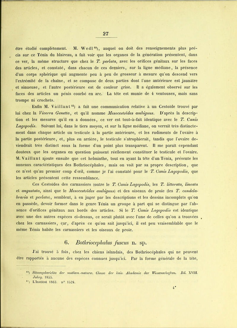 être étudié complètement. M. Wedl40), auquel on doit des renseignements plus pré- cis sur ce Ténia du blaireau, a fait voir que les organes de la génération présentent, dans ce ver, la même structure que chez le T. perlata, avec les orifices génitaux sur les faces des articles, et constaté, dans chacun de ces derniers, sur la ligne médiane, la présence d’un corps sphérique qui augmente peu à peu de grosseur à mesure qu’on descend vers l’extrémité de la chaîne, et se compose de deux parties dont l’une antérieure est jaunâtre et sinueuse, et l’autre postérieure est de couleur grise. Il a également observé sur les faces des articles un pénis courbé en arc. La tête est munie de 4 ventouses, mais sans trompe ni crochets. Enfin M. Vaillant41) a fait une communication relative à un Cestoïde trouvé par lui chez la Viverra Genetta, et qu’il nomme Mesocestoïdes ambiguus. D’après la descrip- tion et les mesures qu’il en a données, ce ver est tout-à-fait identique avec le T. Canis Lagopodis. Suivant lui, dans le tiers moyen, et sur la ligne médiane, on verrait très distincte- ment dans chaque article un testicule à la partie antérieure, et les rudiments de l’ovaire à la partie postérieure, et, plus en arrière, le testicule s’atrophierait, tandis que l’ovaire de- viendrait très distinct sous la forme d’un point plus transparent. 11 me paraît cependant douteux que les organes en question puissent réellement constituer le testicule et l’ovaire. M. Vaillant ajoute ensuite que cet helminthe, tout en ayant la tête d’un Ténia, présente les anneaux caractéristiques des Bothriocéphales, mais on voit par sa propre description, que ce n’est qu’au premier coup d’œil, comme je l’ai constaté pour le T. Canis Lagopodis, que les articles présentent cette ressemblance. Ces Cestoïdes des carnassiers (outre le T. Canis Lagopodis, les T. litterata, lineata, et angustata, ainsi que le Mesocestoïdes ambiguus) et des oiseaux de proie (les T. candela- braria et perlata), semblent, à en juger par les descriptions et les dessins incomplets qu’on en possède, devoir former dans le genre Ténia un groupe à part qui se distingue par l’ab- sence d’orifices génitaux aux bords des articles. Si le T. Canis Lagopodis est identique avec une des autres espèces ci-dessus, ce serait plutôt avec l’une de celles qu’on a trouvées , chez les carnassiers, car, d’après ce qu’on sait jusqu’ici, il est peu vraisemblable que le même Ténia habite les carnassiers et les oiseaux de proie. 6. Bothriocephalus fuscus n. sp. J’ai trouvé 5 fois, chez les chiens islandais, des Bothriocéphales qui ne peuvent être rapportés à aucune des espèces connues jusqu’ici. Par la forme générale de la tête, 40) Sitzungsberichte der mathem.-naturw. Classe der lcais. Ahademie der Wissensckaften. Bd. XVIII. Jahrg. 1855. 4') L’Institut 1863. n“ 1524. 4