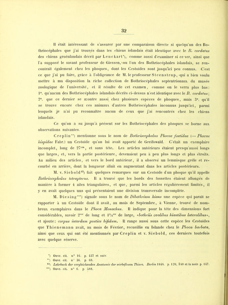 Il était intéressant (Je s’assurer par une comparaison directe si quelqu'un des Bo- thriocéphales que j’ai trouvés dans les chiens islandais était identique avec le B. cordatus des chiens groënlandais décrit par Leuckart*), comme aussi d’examiner si ce ver, ainsi que l’a supposé le savant professeur de Giessen, ou l’un des Bothriocéphales islandais, se ren- contrait également chez les phoques, dont les Cestoïdes sont jusqu’ici peu connus. C’est ce que j’ai pu faire, grâce à l’obligeance de M. le professeur Steenstrup, -qui a bien voulu mettre à ma disposition la riche collection de Bothriocéphales septentrionaux du musée zoologique de l’université, et il résulte de cet examen, comme on le verra plus bas: 1°. qu’aucun des Bothriocéphales islandais décrits ci-dessus n’est identique avec le B. cordatus ; 2°. que ce dernier se montre aussi chez plusieurs espèces de phoques, mais 3°. qu’il se trouve encore chez ces animaux d’autres Bothriocéphales inconnus jusqu’ici, parmi lesquels je n’ai pu reconnaître aucun de ceux que j’ai rencontrés chez les chiens islandais. Ce qu’on a su jusqu’à présent sur les Bothriocéphales des phoques se borne aux observations suivantes. Creplin**) mentionne sous le nom de Bothriocephalus Pliocae foetidae (= Phocae lrispidae Fabr.) un Cestoïde qu’on lui avait apporté de Greifswald. C’était un exemplaire incomplet, long de 27cm, et sans tête. Les articles antérieurs étaient presqu’aussi longs que larges, et, vers la partie postérieure, devenaient peu à peu plus longs et plus étroits. Au milieu des articles, et vers le bord antérieur, il a observé un lemnisque grêle et re- courbé en arrière, dont la longueur allait en augmentant dans les articles postérieurs. M. v. Siebold43) fait quelques remarques sur un Cestoïde d’un phoque qu’il appelle Bothriocephalus tetrapterus. Il a trouvé que les bords des fossettes étaient allongés de manière à former 4 ailes triangulaires, et que, parmi les articles régulièrement limités, il y en avait quelques uns qui présentaient une division transversale incomplète. M. Diesing***) signale sous le nom de Dibothrium Mans une espèce qui paraît se rapporter à un Cestoïde dont il avait, au mois de Septembre, à Vienne, trouvé de nom- breux exemplaires dans le Phoca Monachus. Il indique pour la tète des dimensions fort considérables, savoir 2'“ de long et l1/»' de large, «bothriis ovalibus hiantibus lateralibus», et ajoute : corpus interdum postice bijidum. Il range aussi sous cette espèce les Cestoïdes que Thienemann avait, au mois de Février, recueillis en Islande chez le Phoca barbata, ainsi que ceux qui ont été mentionnés par Creplin et v. Siebold, ces derniers toutefois avec quelque réserve. *) Ouvr. cit. n° 16. p. 437 et suiv. *') Ouvr. cit. n'1 36. p. 68. 43) Lehrbuch der vergleichenden Anatomie der ivirbellosen Thiere. Berlin 1848. p. 120, 140 et la note p. 147.