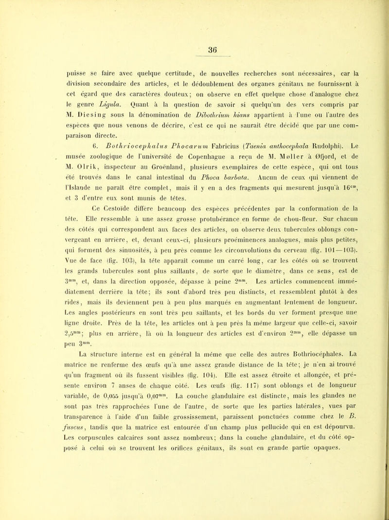 puisse se faire avec quelque certitude, de nouvelles recherches sont nécessaires, car la division secondaire des articles, et le dédoublement des organes génitaux ne fournissent à cet égard que des caractères douteux; on observe en effet quelque chose d’analogue chez le genre Ligula. Quant à la question de savoir si quelqu’un des vers compris par M. Diesin g sous la dénomination de Dibothrium Mans appartient à l’une ou l’autre des espèces que nous venons de décrire, c’est ce qui ne saurait être décidé que par une com- paraison directe. 6. Bothriocephalus Phocarum Fabricius (Taenia anthocephala Rudolphi). Le musée zoologique de l’université de Copenhague a reçu de M. M aller à 0fjord, et de M. Olri k, inspecteur au Groenland, plusieurs exemplaires de cette espèce, qui ont tous été trouvés dans le canal intestinal du Plioca barbata. Aucun de ceux qui viennent de l’Islande ne paraît être complet, mais il y en a des fragments qui mesurent jusqu’à 16c“, et 3 d’entre eux sont munis de têtes. Ce Cestoïde diffère beaucoup des espèces précédentes par la conformation de la tête. Elle ressemble à une assez grosse protubérance en forme de chou-fleur. Sur chacun des côtés qui correspondent aux faces des articles, on observe deux tubercules oblongs con- vergeant en arrière, et, devant ceux-ci, plusieurs proéminences analogues, mais plus petites, qui forment des sinuosités, à peu près comme les circonvolutions du cerveau (flg. 101 —103). Vue de face Ifig. 103), la tête apparaît comme un carré long, car les côtés où se trouvent les grands tubercules sont plus saillants, de sorte que le diamètre, dans ce sens, est de 3mra, et, dans la direction opposée, dépasse à peine 2mm. Les articles commencent immé- diatement derrière la tête; ils sont d’abord très peu distincts, et ressemblent plutôt à des rides, mais ils deviennent peu à peu plus marqués en augmentant lentement de longueur. Les angles postérieurs en sont très peu saillants, et les bords du ver forment presque une ligne droite. Près de la tête, les articles ont à peu près la même largeur que celle-ci, savoir 2,5““; plus en arrière, là où la longueur des articles est d’environ 2m“, elle dépasse un peu 3mm. La structure interne est en général la même que celle des autres Bothriocéphales. La matrice ne renferme des œufs qu’à une assez grande distance de la tête; je n’en ai trouvé qu’un fragment où ils fussent visibles (flg. 104). Elle est assez étroite et allongée, et pré- sente environ 7 anses de chaque côté. Les œufs (flg. 117) sont oblongs et de longueur variable, de 0,055 jusqu’à 0,O7mm. La couche glandulaire est distincte, mais les glandes ne sont pas très rapprochées l’une de l’autre, de sorte que les parties latérales, vues par transparence à l’aide d’un faible grossissement, paraissent ponctuées comme chez le B. fuscus, tandis que la matrice est entourée d’un champ plus pellucide qui en est dépourvu. Les corpuscules calcaires sont assez nombreux; dans la couche glandulaire, et du côté op- posé à celui où se trouvent les orifices génitaux, ils sont en grande partie opaques.