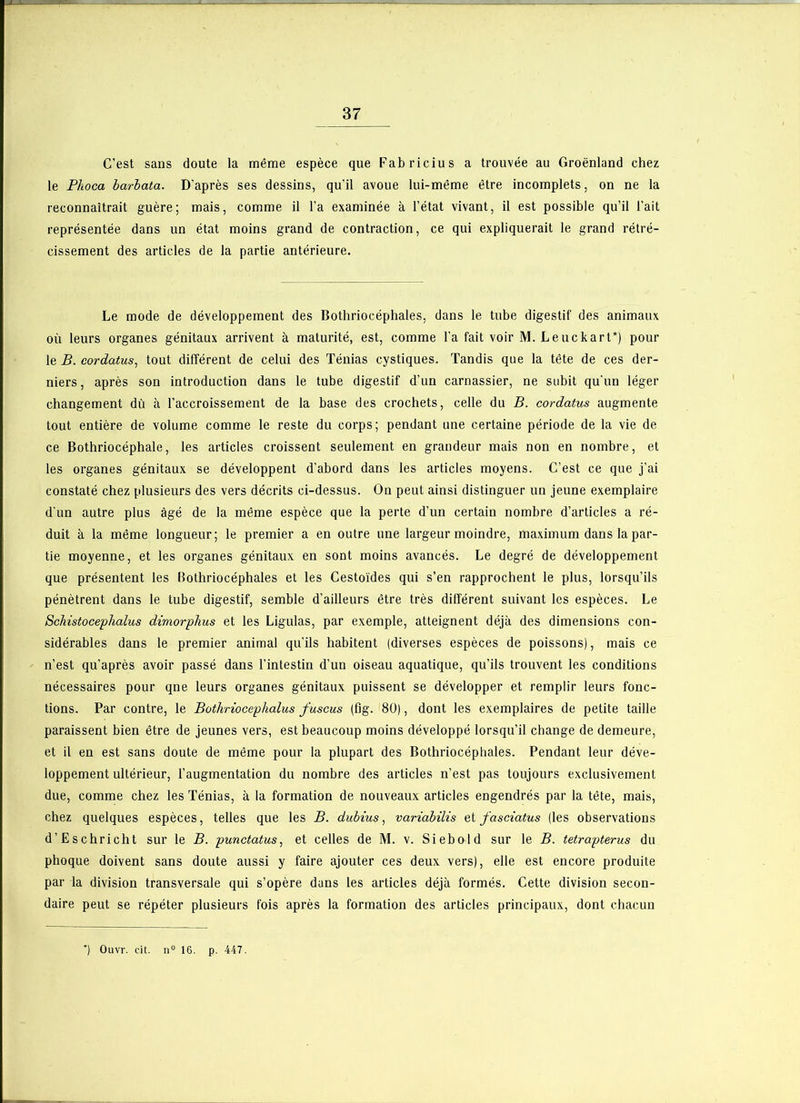 C’est sans doute la même espèce que Fabricius a trouvée au Groenland chez le Plioca barbata. D’après ses dessins, qu’il avoue lui-même être incomplets, on ne la reconnaîtrait guère; mais, comme il l’a examinée à l’état vivant, il est possible qu’il l’ait représentée dans un état moins grand de contraction, ce qui expliquerait le grand rétré- cissement des articles de la partie antérieure. Le mode de développement des Bothriocéphales, dans le tube digestif des animaux où leurs organes génitaux arrivent à maturité, est, comme l’a fait voir M. Leuckart*) pour le B. cordatus, tout différent de celui des Ténias cystiques. Tandis que la tête de ces der- niers, après son introduction dans le tube digestif d’un carnassier, ne subit qu’un léger changement dû à l’accroissement de la base des crochets, celle du B. cordatus augmente tout entière de volume comme le reste du corps; pendant une certaine période de la vie de ce Bothriocéphale, les articles croissent seulement en grandeur mais non en nombre, et les organes génitaux se développent d’abord dans les articles moyens. C’est ce que j’ai constaté chez plusieurs des vers décrits ci-dessus. On peut ainsi distinguer un jeune exemplaire d'un autre plus âgé de la même espèce que la perte d’un certain nombre d’articles a ré- duit à la même longueur; le premier a en outre une largeur moindre, maximum dans la par- tie moyenne, et les organes génitaux en sont moins avancés. Le degré de développement que présentent les Bothriocéphales et les Cestoïdes qui s’en rapprochent le plus, lorsqu’ils pénètrent dans le tube digestif, semble d’ailleurs être très différent suivant les espèces. Le Scliistocephalus dimorplius et les Ligulas, par exemple, atteignent déjà des dimensions con- sidérables dans le premier animal qu’ils habitent (diverses espèces de poissons), mais ce n’est qu’après avoir passé dans l’intestin d’un oiseau aquatique, qu’ils trouvent les conditions nécessaires pour qne leurs organes génitaux puissent se développer et remplir leurs fonc- tions. Par contre, le Bothriocephalus fuscus (fig. 80), dont les exemplaires de petite taille paraissent bien être de jeunes vers, est beaucoup moins développé lorsqu’il change de demeure, et il en est sans doute de même pour la plupart des Bothriocéphales. Pendant leur déve- loppement ultérieur, l’augmentation du nombre des articles n’est pas toujours exclusivement due, comme chez les Ténias, à la formation de nouveaux articles engendrés par la tête, mais, chez quelques espèces, telles que les B. dubius, variabilis et fasciatus (les observations d’Eschricht sur le B. punctatus, et celles de M. v. Siebold sur le B. tetrapterus du phoque doivent sans doute aussi y faire ajouter ces deux vers), elle est encore produite par la division transversale qui s’opère dans les articles déjà formés. Cette division secon- daire peut se répéter plusieurs fois après la formation des articles principaux, dont chacun