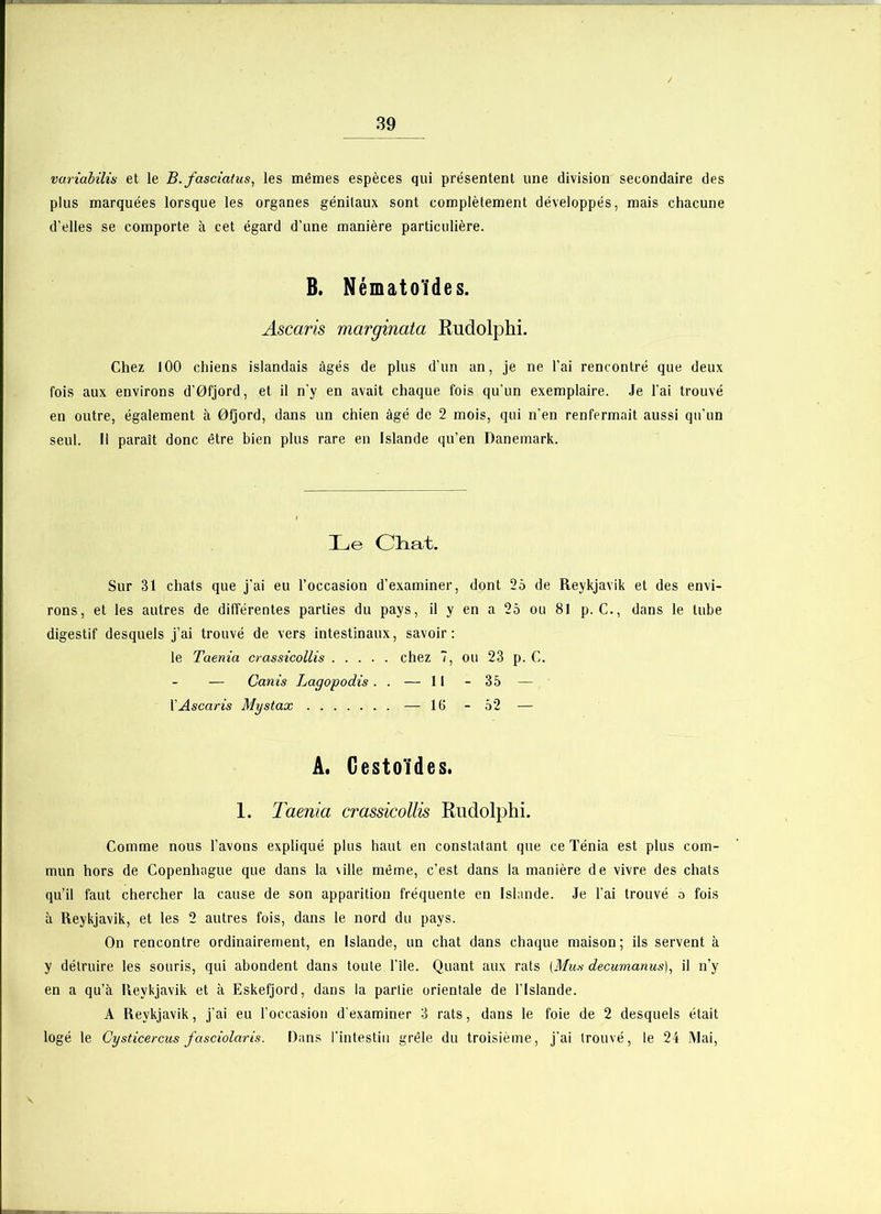 variabilia et le B. fascicitus, les mêmes espèces qui présentent une division secondaire des plus marquées lorsque les organes génitaux sont complètement développés, mais chacune d’elles se comporte à cet égard d’une manière particulière. B. Nématoïdes. Ascaris marginata Rudolphi. Chez 100 chiens islandais âgés de plus d'un an, je ne l’ai rencontré que deux fois aux environs d’0fjord, et il n'y en avait chaque fois qu’un exemplaire. Je l’ai trouvé en outre, également à 0fjord, dans un chien âgé de 2 mois, qui n’en renfermait aussi qu’un seul. Il paraît donc être bien plus rare en Islande qu’en Danemark. Le Chat. Sur 31 chats que j’ai eu l’occasion d’examiner, dont 25 de Reykjavik et des envi- rons, et les autres de différentes parties du pays, il y en a 25 ou 81 p. C., dans le tube digestif desquels j’ai trouvé de vers intestinaux, savoir: le Taenia crassicollis chez 7, ou 23 p. C. — Canis Lagopodis . . — 11 - 35 — l’Ascaris Mystax — 16 - 52 — A. Gestoïdes. 1. Taenia crassicollis Rudolphi. Comme nous l’avons expliqué plus haut en constatant que ce Ténia est plus com- mun hors de Copenhague que dans la \ille même, c’est dans la manière de vivre des chats qu’il faut chercher la cause de son apparition fréquente en Islande. Je l’ai trouvé o fois à Reykjavik, et les 2 autres fois, dans le nord du pays. On rencontre ordinairement, en Islande, un chat dans chaque maison; ils servent à y détruire les souris, qui abondent dans toute l’île. Quant aux rats (Mus decumanus), il n’y en a qu’à Reykjavik et à Eskefjord, dans la partie orientale de l’Islande. A Reykjavik, j'ai eu l’occasion d'examiner 3 rats, dans le foie de 2 desquels était logé le Cysticercus fasciolaris. Dans l’intestin grêle du troisième, j’ai trouvé, le 24 Mai,