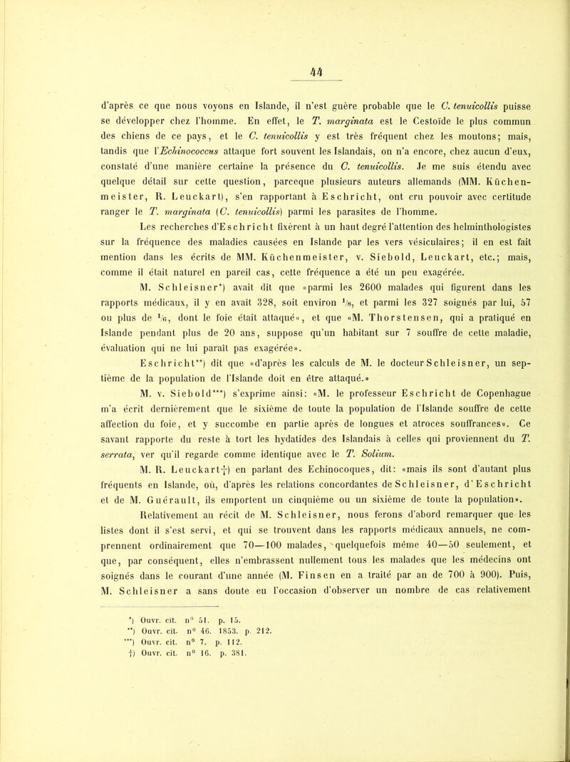 d’après ce que nous voyons en Islande, il n’est guère probable que le G. tenuicollis puisse se développer chez l’homme. En effet, le T. marginata est le Cestoïde le plus commun des chiens de ce pays, et le G. tenuicollis y est très fréquent chez les moutons; mais, tandis que X Echinococcus attaque fort souvent les Islandais, on n'a encore, chez aucun d’eux, constaté d’une manière certaine la présence du C. tenuicollis. Je me suis étendu avec quelque détail sur cette question, parceque plusieurs auteurs allemands (MM. Küchen- meister, II. Leuckart), s’en rapportant à Eschricht, ont cru pouvoir avec certitude ranger le T. marginata (C. tenuicollis) parmi les parasites de l’homme. Les recherches d’Eschrich t fixèrent à un haut degré l’attention des helminthologistes sur la fréquence des maladies causées en Islande par les vers vésiculaires; il en est fait mention dans les écrits de MM. Küchenmeister, v. Siebold, Leuckart, etc.; mais, comme il était naturel en pareil cas, cette fréquence a été un peu exagérée. M. Schleisner*) avait dit que «parmi les 2600 malades qui figurent dans les rapports médicaux, il y en avait 328, soit environ 1/e, et parmi les 327 soignés par lui, 57 ou plus de Ve, dont le foie était attaqué», et que «M. Thorstensen, qui a pratiqué en Islande pendant plus de 20 ans, suppose qu’un habitant sur 7 souffre de cette maladie, évaluation qui ne lui paraît pas exagérée». Eschricht**) dit que «d’après les calculs de M. le docteur Schleisner, un sep- tième de la population de l’Islande doit en être attaqué.» M. v. Siebold***) s’exprime ainsi: «M. le professeur Eschricht de Copenhague m’a écrit dernièrement que le sixième de toute la population de l’Islande souffre de cette affection du foie, et y succombe en partie après de longues et atroces souffrances». Ce savant rapporte du reste à tort les hydatides des Islandais à celles qui proviennent du T. serrata, ver qu’il regarde comme identique avec le T. Solium. M. R. Leuckartf) en parlant des Echinocoques, dit: «mais ils sont d’autant plus fréquents en Islande, où, d’après les relations concordantes de Schleisner, d’Esc h rie ht et de M. Guérault, ils emportent un cinquième ou un sixième de toute la population». Relativement au récit de M. Schleisner, nous ferons d’abord remarquer que les listes dont il s’est servi, et qui se trouvent dans les rapports médicaux annuels, ne com- prennent ordinairement que 70—100 malades, quelquefois même 40—50 seulement, et que, par conséquent, elles n’embrassent nullement tous les malades que les médecins ont soignés dans le courant d’une année (M. Fi ns en en a traité par an de 700 à 900). Puis, M. Schleisner a sans doute eu l’occasion d’observer un nombre de cas relativement *) Ouvr. cit. il0 51. p. 15. **) Ouvr. cit- n° 46. 1853. p. 212. ) Ouvr. cit. n° 7. p. 112.