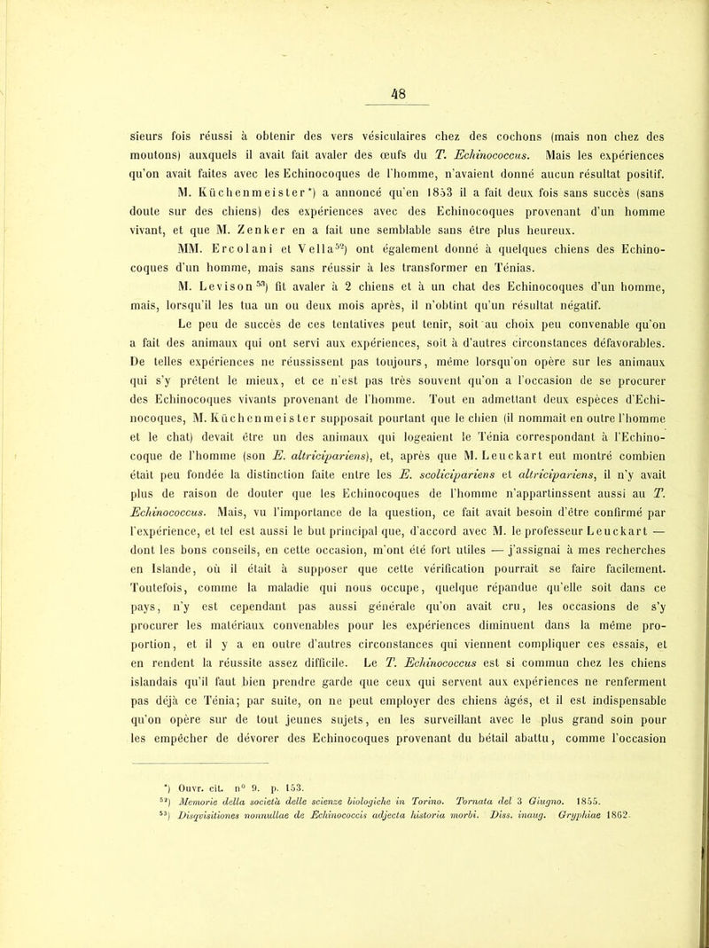 sieurs fois réussi à obtenir des vers vésiculaires chez des cochons (mais non chez des moutons) auxquels il avait fait avaler des œufs du T. Ec/rinococcus. Mais les expériences qu’on avait faites avec les Echinocoques de l’homme, n’avaient donné aucun résultat positif. M. Küchenm eis t er *) a annoncé qu’en 1853 il a fait deux fois sans succès (sans doute sur des chiens) des expériences avec des Echinocoques provenant d’un homme vivant, et que M. Zenker en a fait une semblable sans être plus heureux. MM. Ercolani et Vella5-) ont également donné à quelques chiens des Echino- coques d’un homme, mais sans réussir à les transformer en Ténias. M. Levison53) fit avaler à 2 chiens et à un chat des Echinocoques d’un homme, mais, lorsqu’il les tua un ou deux mois après, il n’obtint qu’un résultat négatif. Le peu de succès de ces tentatives peut tenir, soit au choix peu convenable qu’on a fait des animaux qui ont servi aux expériences, soit à d’autres circonstances défavorables. De telles expériences ne réussissent pas toujours, même lorsqu’on opère sur les animaux qui s’y prêtent le mieux, et ce n’est pas très souvent qu’on a l’occasion de se procurer des Echinocoques vivants provenant de l’homme. Tout en admettant deux espèces d’Echi- nocoques, M. Küchenmeister supposait pourtant que le chien (il nommait en outre l’homme et le chat) devait être un des animaux qui logeaient le Ténia correspondant à l’Echino- coque de l’homme (son E. altricipariens), et, après que M. Leuckart eut montré combien était peu fondée la distinction faite entre les E. scolicipariens et altricipariens, il n’y avait plus de raison de douter que les Echinocoques de l’homme n’appartinssent aussi au T. Echinococcus. Mais, vu l’importance de la question, ce fait avait besoin d’être confirmé par l'expérience, et tel est aussi le but principal que, d’accord avec M. le professeur Leuckart — dont les bons conseils, en cette occasion, m’ont été fort utiles — j’assignai à mes recherches en Islande, où il était à supposer que cette vérification pourrait se faire facilement. Toutefois, comme la maladie qui nous occupe, quelque répandue qu’elle soit dans ce pays, n’y est cependant pas aussi générale qu’on avait cru, les occasions de s’y procurer les matériaux convenables pour les expériences diminuent dans la même pro- portion, et il y a en outre d’autres circonstances qui viennent compliquer ces essais, et en rendent la réussite assez difficile. Le T. Echinococcus est si commun chez les chiens islandais qu’il faut bien prendre garde que ceux qui servent aux expériences ne renferment pas déjà ce Ténia; par suite, on ne peut employer des chiens âgés, et il est indispensable qu’on opère sur de tout jeunes sujets, en les surveillant avec le plus grand soin pour les empêcher de dévorer des Echinocoques provenant du bétail abattu, comme l’occasion *) Ouvr. cit. n° 9. j>. 153. 52) Memorie delta società delle scienze biologiche in Torino. Tornata del 3 Giugno. 1855. 53) Disqyisitiones nonnullae de Echinococcis adjecta historia morbi. Diss. inaug. Gryphiae 18G2-