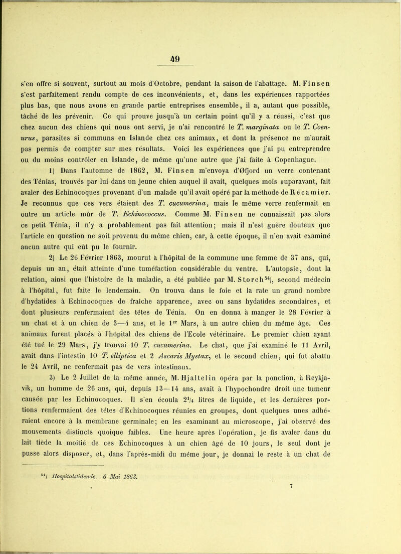 s’en offre si souvent, surtout au mois d’Octobre, pendant la saison de l’abattage. M. Finsen s’est parfaitement rendu compte de ces inconvénients, et, dans les expériences rapportées plus bas, que nous avons en grande partie entreprises ensemble, il a, autant que possible, tâché de les prévenir. Ce qui prouve jusqu’à un certain point qu’il y a réussi, c’est que chez aucun des chiens qui nous ont servi, je n’ai rencontré le T. marginata ou le T. Coen- urus, parasites si communs en Islande chez ces animaux, et dont la présence ne m’aurait pas permis de compter sur mes résultats. Voici les expériences que j’ai pu entreprendre ou du moins contrôler en Islande, de même qu’une autre que j’ai faite à Copenhague. 1) Dans l’automne de 1862, M. Finsen m’envoya d’Ofjord un verre contenant des Ténias, trouvés par lui dans un jeune chien auquel il avait, quelques mois auparavant, fait avaler des Echinocoques provenant d’un malade qu’il avait opéré par la méthode deRécamier. Je reconnus que ces vers étaient des T. cucumerina, mais le même verre renfermait en outre un article mûr de T. Eclnnococcus. Comme M. Finsen ne connaissait pas alors ce petit Ténia, il n’y a probablement pas fait attention; mais il n’est guère douteux que l’article en question ne soit provenu du même chien, car, à cette époque, il n’en avait examiné aucun autre qui eût pu le fournir. 2) Le 26 Février 1863, mourut à l’hôpital de la commune une femme de 37 ans, qui, depuis un an, était atteinte d’une tuméfaction considérable du ventre. L’autopsie, dont la relation, ainsi que l’histoire de la maladie, a été publiée par M. St.orch54), second médecin à l’hôpital, fut faite le lendemain. On trouva dans le foie et la rate un grand nombre d’hydatides à Echinocoques de fraîche apparence, avec ou sans hydatides secondaires, et dont plusieurs renfermaient des têtes de Ténia. On en donna à manger le 28 Février à un chat et à un chien de 3—4 ans, et le 1er Mars, à un autre chien du même âge. Ces animaux furent placés à l'hôpital des chiens de l’Ecole vétérinaire. Le premier chien ayant été tué le 29 Mars, j’y trouvai 10 T. cucumerina. Le chat, que j’ai examiné le 11 Avril, avait dans l’intestin 10 T. elliptica et 2 Ascaris Mystax, et le second chien, qui fut abattu le 24 Avril, ne renfermait pas de vers intestinaux. 3) Le 2 Juillet de la même année, M. Hjaltelin opéra par la ponction, à Reykja- vik, un homme de 26 ans, qui, depuis 13—14 ans, avait à l’hypochoudre droit une tumeur causée par les Echinocoques. Il s’en écoula 2J/4 litres de liquide, et les dernières por- tions renfermaient des têtes d’Echinocoques réunies en groupes, dont quelques unes adhé- raient encore à la membrane germinale; en les examinant au microscope, j'ai observé des mouvements distincts quoique faibles. Une heure après l’opération, je ûs avaler dans du lait tiède la moitié de ces Echinocoques à un chien âgé de 10 jours, le seul dont je pusse alors disposer, et, dans l’après-midi du même jour, je donnai le reste à un chat de 54j Hospitalstidende. 6 Mai 1863.