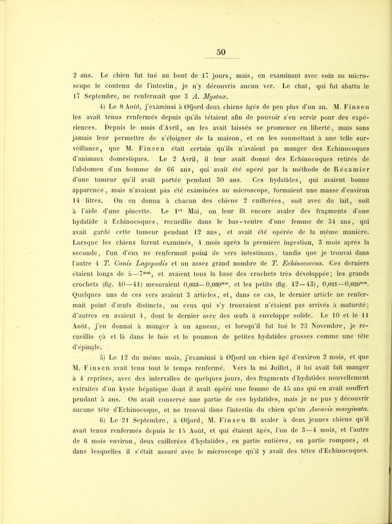 2 ans. Le chien fut tué au bout de 17 jours, mais, en examinant avec soin au micro- scope le contenu de l’intestin, je n'y découvris aucun ver. Le chat, qui fut abattu le 17 Septembre, ne renfermait que 3 A. Mystax. 4) Le 8 Août, j’examinai à 0fjord deux chiens âgés de peu plus d’un an. M. Finsen les avait tenus renfermés depuis qu’ils tétaient afin de pouvoir s’en servir pour des expé- riences. Depuis le mois d’Avril, on les avait laissés se promener en liberté, mais sans jamais leur permettre de s’éloigner de la maison, et en les soumettant à une telle sur- veillance, que M. Finsen était certain qu'ils n’avaient pu manger des Echinocoques d’animaux domestiques. Le 2 Avril, il leur avait donné des Echinocoques retirés de l’abdomen d’un homme de 66 ans, qui avait été opéré par la méthode de Récamier d’une tumeur qu’il avait portée pendant 30 ans. Ces hydatides, qui avaient bonne apparence, mais n’avaient pas été examinées au microscope, formaient une masse d’environ 14 litres. On en donna à chacun des chiens 2 cuillerées, soit avec du lait, soit à l’aide d’une pincette. Le 1er Mai, on leur fit encore avaler des fragments d’une hydatide à Echinocoques, recueillie dans le bas-ventre d’une femme de 34 ans, qui avait gardé cette tumeur pendant 12 ans, et avait été opérée de la même manière. Lorsque les chiens furent examinés, 4 mois après la première ingestion, 3 mois après la seconde, l’un d’eux ne renfermait poini de vers intestinaux, tandis que je trouvai dans l’autre 4 T. Canis Lagopodis et un assez grand nombre de T. Echinococcus. Ces derniers étaient longs de 6—7mm, et avaient tous la base des crochets très développée; les grands crochets (fig. 40—41) mesuraient 0,083— 0,039mm, et les petits (fig. 42 — 43), 0,021—0,O29mm. Quelques uns de ces vers avaient 3 articles, et, dans ce cas, le dernier article ne renfer- mait point d’œufs distincts, ou ceux qui s’y trouvaient n’étaient pas arrivés à maturité: d’autres en avaient 4, dont le dernier avec des œufs à enveloppe solide. Le 10 et le 11 Août, j’en donnai à manger à un agneau, et lorsqu’il fut tué le 23 Novembre, je re- cueillis çà et là dans le foie et le poumon de petites hydatides grosses comme une tète d’épingle. 5) Le 12 du même mois, j’examinai à Ofjord un chien âgé d’environ 2 mois, et que M. Finsen avait tenu tout le temps renfermé. Vers la mi Juillet, il lui avait fait manger à 4 reprises, avec des intervalles de quelques jours, des fragments d’hydatides nouvellement extraites d’un kyste hépatique dont il avait opéré une femme de 45 ans qui en avait souffert pendant 5 ans. On avait conservé une partie de ces hydatides, mais je ne pus y découvrir aucune tête d’Echinocoque, et ne trouvai dans l’intestin du chien qu’un Ascaris marginata. 6) Le 21 Septembre, à Ofjord, M. Finsen fit avaler à deux jeunes chiens qu’il avait tenus renfermés depuis le 15 Août, et qui étaient âgés, l’un de 3—4 mois, et l’autre de 6 mois environ, deux cuillerées d’hydatides, en partie entières, en partie rompues, et dans lesquelles il s’était assuré avec le microscope qu’il y avait des têtes d’Echinocoques.