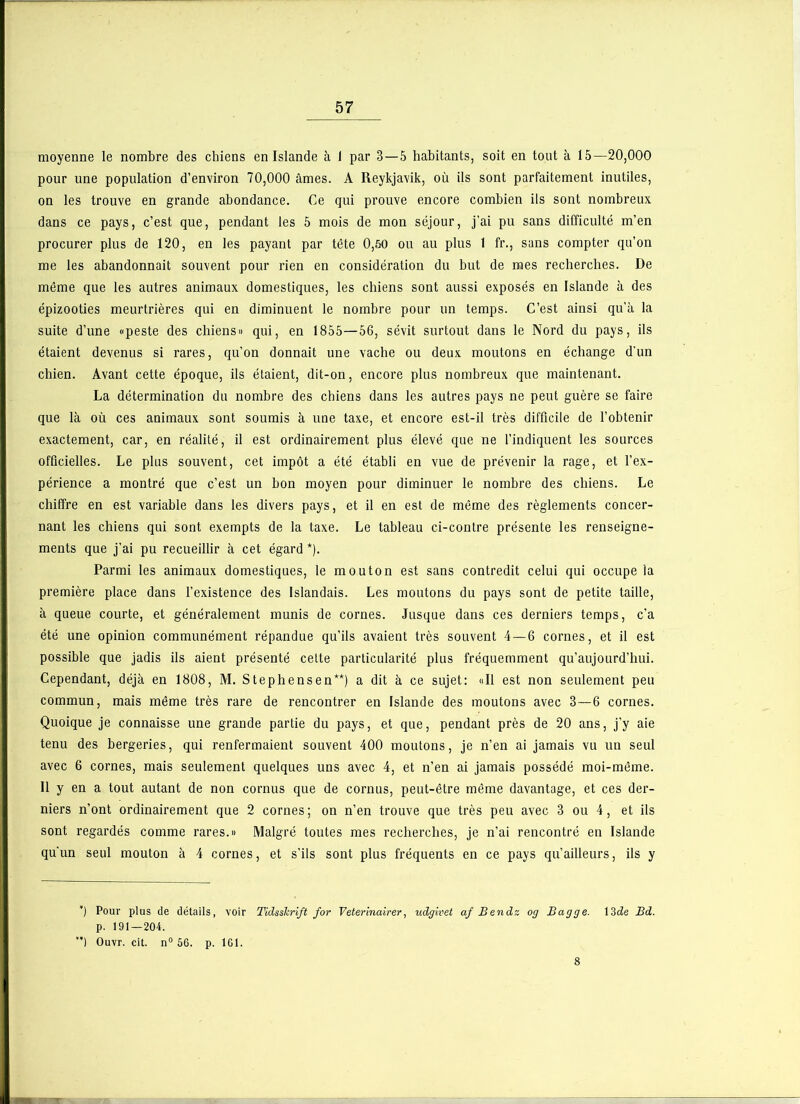 moyenne le nombre des chiens en Islande à 1 par 3 — 5 habitants, soit en tout à 15—20,000 pour une population d’environ 70,000 âmes. A Reykjavik, où ils sont parfaitement inutiles, on les trouve en grande abondance. Ce qui prouve encore combien ils sont nombreux dans ce pays, c’est que, pendant les 5 mois de mon séjour, j’ai pu sans difficulté m’en procurer plus de 120, en les payant par tête 0,50 ou au plus 1 fr., sans compter qu’on me les abandonnait souvent pour rien en considération du but de mes recherches. De même que les autres animaux domestiques, les chiens sont aussi exposés en Islande à des épizooties meurtrières qui en diminuent le nombre pour un temps. C’est ainsi qu’à la suite d’une «peste des chiens» qui, en 1855—56, sévit surtout dans le Nord du pays, ils étaient devenus si rares, qu’on donnait une vache ou deux moutons en échange d’un chien. Avant cette époque, ils étaient, dit-on, encore plus nombreux que maintenant. La détermination du nombre des chiens dans les autres pays ne peut guère se faire que là où ces animaux sont soumis à une taxe, et encore est-il très difficile de l’obtenir exactement, car, en réalité, il est ordinairement plus élevé que ne l’indiquent les sources officielles. Le plus souvent, cet impôt a été établi en vue de prévenir la rage, et l’ex- périence a montré que c’est un bon moyen pour diminuer le nombre des chiens. Le chiffre en est variable dans les divers pays, et il en est de même des règlements concer- nant les chiens qui sont exempts de la taxe. Le tableau ci-contre présente les renseigne- ments que j’ai pu recueillir à cet égard *). Parmi les animaux domestiques, le mouton est sans contredit celui qui occupe la première place dans l’existence des Islandais. Les moutons du pays sont de petite taille, à queue courte, et généralement munis de cornes. Jusque dans ces derniers temps, c’a été une opinion communément répandue qu’ils avaient très souvent 4 — 6 cornes, et il est possible que jadis ils aient présenté celte particularité plus fréquemment qu’aujourd’hui. Cependant, déjà en 1808, M. Stephens en**) a dit à ce sujet: «II est non seulement peu commun, mais même très rare de rencontrer en Islande des moutons avec 3—6 cornes. Quoique je connaisse une grande partie du pays, et que, pendant près de 20 ans, j’y aie tenu des bergeries, qui renfermaient souvent 400 moutons, je n’en ai jamais vu un seul avec 6 cornes, mais seulement quelques uns avec 4, et n’en ai jamais possédé moi-même. Il y en a tout autant de non cornus que de cornus, peut-être même davantage, et ces der- niers n’ont ordinairement que 2 cornes; on n’en trouve que très peu avec 3 ou 4, et ils sont regardés comme rares.» Malgré toutes mes recherches, je n’ai rencontré en Islande qu'un seul mouton à 4 cornes, et s’ils sont plus fréquents en ce pays qu’ailleurs, ils y ’) Pour plus de détails, voir Tidsskrift for Veterinairer, udgivet af Bendz og Bagge. 13de Bd. p. 191—204. ’) Ouvr. cit. n° 56. p. ICI. 8