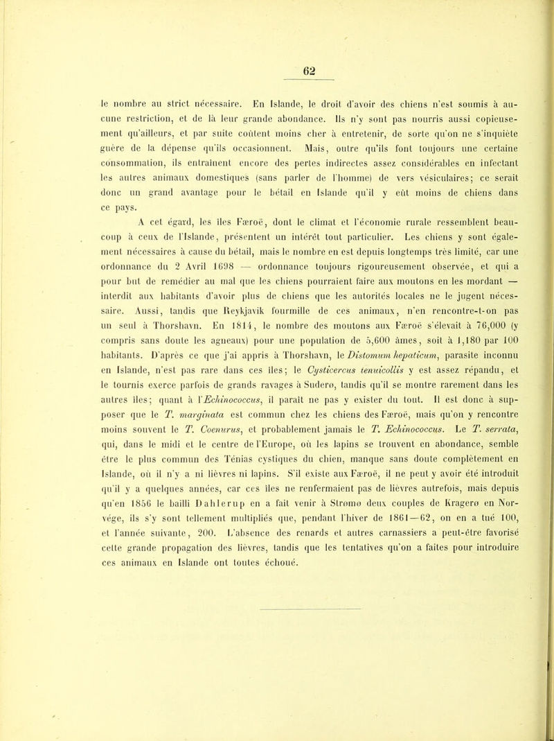 le nombre au strict nécessaire. En Islande, le droit d’avoir des chiens n’est soumis à au- cune restriction, et de là leur grande abondance. Us n’y sont pas nourris aussi copieuse- ment qu’ailleurs, et par suite coûtent moins cher à entretenir, de sorte qu’on ne s’inquiète guère de la dépense qu’ils occasionnent. Mais, outre qu’ils font toujours une certaine consommation, ils entraînent encore des pertes indirectes assez considérables en infectant les autres animaux domestiques (sans parler de l’homme) de vers vésiculaires; ce serait donc un grand avantage pour le bétail en Islande qu’il y eût moins de chiens dans ce pays. A cet égard, les îles Færoë, dont le climat et l’économie rurale ressemblent beau- coup à ceux de l’Islande, présentent un intérêt tout particulier. Les chiens y sont égale- ment nécessaires à cause du bétail, mais le nombre en est depuis longtemps très limité, car une ordonnance du 2 Avril 1698 — ordonnance toujours rigoureusement observée, et qui a pour but de remédier au mal que les chiens pourraient faire aux moutons en les mordant — interdit aux habitants d’avoir plus de chiens que les autorités locales ne le jugent néces- saire. Aussi, tandis que Reykjavik fourmille de ces animaux, n’en rencontre-t-on pas un seul à Thorshavn. En 1814, le nombre des moutons aux Færoë s’élevait à 76,000 (y compris sans doute les agneaux) pour une population de 5,600 âmes, soit à 1,180 par 100 habitants. D’après ce que j’ai appris à Thorshavn, le Distomum hepaticum, parasite inconnu en Islande, n’est pas rare dans ces îles; le Cysticercus ienuicollis y est assez répandu, et le tournis exerce parfois de grands ravages à Sudero, tandis qu’il se montre rarement dans les autres îles; quant à YEcliinococcus, il paraît ne pas y exister du tout. Il est donc à sup- poser que le T. marginata est commun chez les chiens des Færoë, mais qu’on y rencontre moins souvent le T. Coenurus, et probablement jamais le T. Echinococcus. Le T. serrata, qui, dans le midi et le centre de l’Europe, où les lapins se trouvent en abondance, semble être le plus commun des Ténias cystiques du chien, manque sans doute complètement en Islande, où il n’y a ni lièvres ni lapins. S’il existe aux Færoë, il ne peut y avoir été introduit qu’il y a quelques années, car ces îles ne renfermaient pas de lièvres autrefois, mais depuis qu’en 1856 le bailli Dahlerup en a fait venir à Stromo deux couples de Kragero en Nor- vège, ils s’y sont tellement multipliés que, pendant l’hiver de 1861 — 62, on en a tué 100, et l’année suivante, 200. L’absence des renards et autres carnassiers a peut-être favorisé cette grande propagation des lièvres, tandis que les tentatives qu’on a faites pour introduire ces animaux en Islande ont toutes échoué.