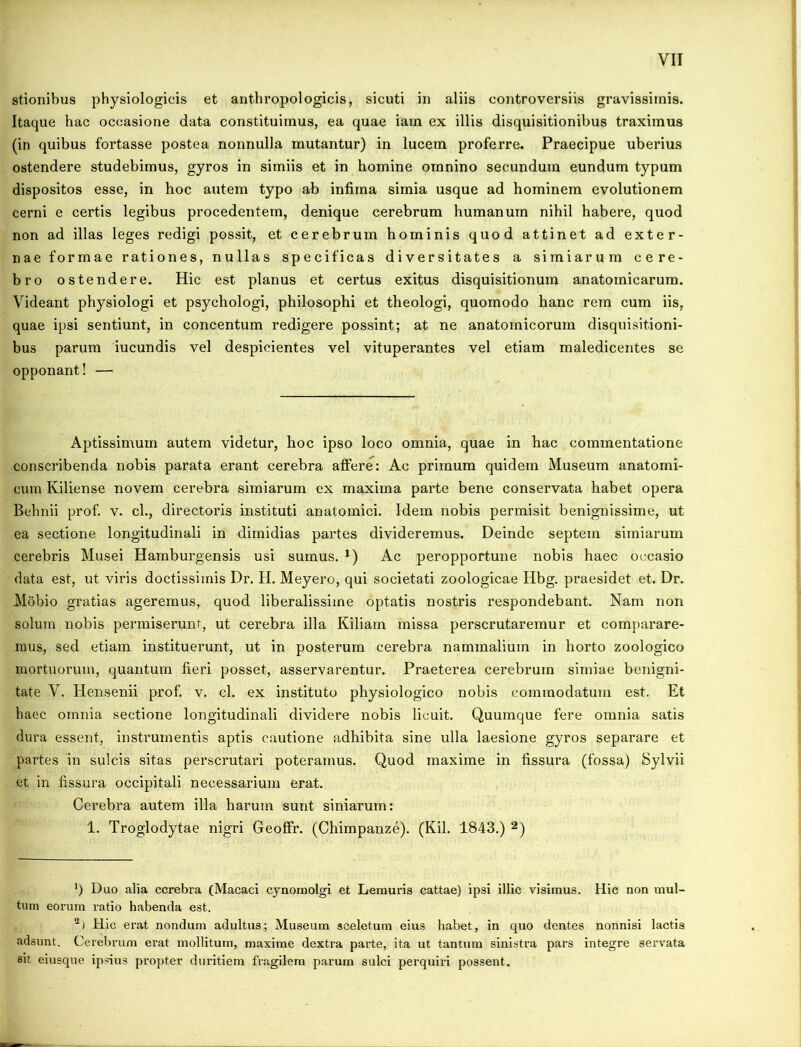 stionibus physiologicis et anthropologicis, sicuti in aliis controversiis gravissimis. Itaque hac occasione data constituimus, ea quae iam ex illis disquisitionibus traximus (in quibus fortasse postea nonnulla mutantur) in lucem proferre. Praecipue uberius ostendere studebimus, gyros in simiis et in homine omnino secundum eundum typum dispositos esse, in hoc autem typo ab infima simia usque ad hominem evolutionem cerni e certis legibus procedentem, denique cerebrum humanum nihil habere, quod non ad illas leges redigi possit, et cerebrum hominis quod attinet ad exter- nae formae rationes, nullas specificas diversitates a simiarum cere- bro ostendere. Hic est planus et certus exitus disquisitionum anatomicarum. Videant physiologi et psychologi, philosophi et theologi, quomodo hanc rem cum iis, quae ipsi sentiunt, in concentum redigere possint; at ne anatomicorum disquisitioni- bus parum iucundis vel despicientes vel vituperantes vel etiam maledicentes se opponant! — Aptissimum autem videtur, hoc ipso loco omnia, quae in hac commentatione conscribenda nobis parata erant cerebra affere: Ac primum quidem Museum anatomi- cum Kiliense novem cerebra simiarum ex maxima parte bene conservata habet opera Behnii prof. v. cl., directoris instituti anatomici. Idem nobis permisit benignissime, ut ea sectione longitudinali in dimidias partes divideremus. Deinde septem simiarum cerebris Musei Hamburgensis usi sumus. *) Ac peropportune nobis haec occasio data est, ut viris doctissimis Dr. H. Meyero, qui societati zoologicae Hbg. praesidet et. Dr. Mobio gratias ageremus, quod liberalissime optatis nostris respondebant. Nam non solum nobis permiserunt, ut cerebra illa Kiliarn missa perscrutaremur et comparare- mus, sed etiam instituerunt, ut in posterum cerebra nammalium in horto zoologico mortuorum, quantum fieri posset, asservarentur. Praeterea cerebrum simiae benigni- tate V. Hensenii prof. v. cl. ex instituto physiologico nobis commodatum est. Et haec omnia sectione longitudinali dividere nobis licuit. Quumque fere omnia satis dura essent, instrumentis aptis cautione adhibita sine ulla laesione gyros separare et partes in sulcis sitas perscrutari poteramus. Quod maxime in fissura (fossa) Sylvii et in fissura occipitali necessarium erat. Cerebra autem illa harum sunt siniarum: 1. Troglodytae nigri Geoffr. (Chimpanze). (Kil. 1843.) * 2) ‘) Duo alia cerebra (Macaci cynomolgi et Lemuris cattae) ipsi illic visimus. Hic non mul- tum eorum ratio habenda est. 2) Hic erat nondum adultus; Museum sceletum eius habet, in quo dentes nonnisi lactis adsunt. Cerebrum erat mollitum, maxime dextra parte, ita ut tantum sinistra pars integre servata sit eiusque ipsius propter duritiem fragilem parum sulci perquiri possent.