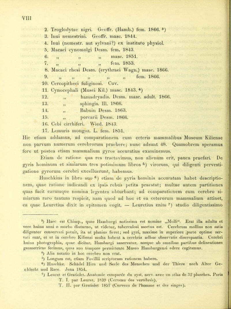 2. Troglodytae nigri. Geoffr. (Hamb.) fern. 1866. 3) 3. Inui nemestrini. Geoffr. masc. 1844. 4. Inui (nemestr. aut sylvani?) ex instituto physiol. 5. Macaci cynomolgi Desui, fern. 1843. 6. „ „ „ masc. 1851. 7. „ „ „ fem. 1853. 8. Macaci rhesi Desrn. (erythraei Wagn.) masc. 1866. 9. „ „ „ „ „ fem. 1866. 10. Cercopitheci fuliginosi. Cuv. 11. Cynocephali (Musei Kil.) masc. 1843. 4) 12. „ hamadryadis. Desm. masc. adult. 1866. 13. „ sphingis. 111. 1866. 14. ,, Babuin Desm. 1863. 15. „ porcarii Desm. 1866. 16. Cebi cirrhiferi. Wied. 1843. 17. Lemuris mongoz. L. fem. 1851. Hic etiam addamus, ad comparationem cum ceteris mammalibus Museum Kiliense non parvum numerum cerebrorum praebere; nunc adsunt 48. Quamobrem speramus fore ut postea etiam mammalium gyros accuratius examinemus. Etiam de ratione qua res tractavimus, non alienum erit, pauca praefari. De gyris hominum et simiarum tres potissimum libros 5) virorum, qui diligenti pervesti- gatione gyrorum cerebri excelluerunt, habemus. Huschkius in libro suo 6) etiam de gyris hominis accuratam habet descriptio- nem, quae ratione iudicandi ex ipsis rebus petita praestat; multae autem partitiones quas facit earumque nomina legentes obturbant; ad comparationem cum cerebro si- miarum raro tantum respicit, nam quod ad hoc et ea ceterorum mammalium attinet, ea quae Leuretius dixit in epitomen cogit. — Leuretius enim 7) studio diligentissimo 3) Haec est Chimp., quae Hamburgi notissima est nomine „Molli“. Erat illa adulta et vere huius anni e morbo diuturno, ut videtur, tuberculosi mortua est. Cerebrum mollius non satis diligenter conservari potuit, ita ut planius fieret; sed gyri, maxime in superiore [parte optime ser- vati sunt, et ut in cerebro Kiliensi multa habent a cerebris adhuc observatis discrepantia. Cerebri huius photographia, quae dicitur, Hamburgi asservatur, nosque ab omnibus partibus delineationes geometricas fecimus, quas suo tempore permittente Museo Hamburgensi edere cogitamus. 4) Alia notatio in hoc cerebro non erat. 5) Longum est, etiam Fovillii scriptorum rationem habere. 6) Huschke. Schadel Hirn und Seele des Menschen und der Thiere nach Alter Ge- chlecht und Race. Jena 1854. 7) Leuret et Gratiolet. Anatomie comparde du syst. nerv. avec un atlas de 32 planches. Paris T. I. par Leuret. 1839 (Cerveau des vertebres). T. II. par Gratiolet 1857 (Cerveau de 1’homme et des singes).