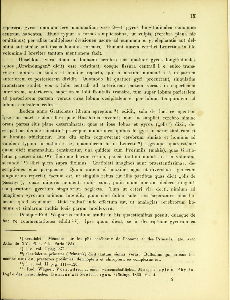 repererat gyros omnium fere mammalium esse 3—4 gyros longitudinales commune centrum habentes. Hunc typum a forma simplicissima, ut vulpis, (cerebra plana hic omittimus) per. alias multiplices divisiones usque ad summam e. g. elephantis aut del- phini aut simiae aut ipsius hominis formari. Humani autem cerebri Leuretius in illo volumine I breviter tantum mentionem facit. Huschkius vero etiam in humano cerebro eos quatuor gyros longitudinales (quos „Urwindungen“ dicit) esse existimat, eosque fissura centrali i. e. sulco trans- verso nonnisi in simiis et homine reperto, qui ei maximi momenti est, in partem anteriorem et posteriorem dividit. Quomodo hi quatuor gyri procurrant, singulatim monstrare studet, eos a lobo centrali ad anteriorem partem versus in superficiem inferiorem, anteriorem, superiorem lobi frontalis transire, tum super lobum parietalem ad posteriorem partem versus circa lobum occipitalem et per lobum temporalem ad lobum centralem redire. Eodem anno Gratioletus librum egregium 8) edidit, sola de hac re agentem Ipse suo marte eadem fere quae Huschkius invenit; nam a simplici cerebro simiae orsus partes eius plane determinatas, quas et ipse lobos et gyros („plis“) dixit, de- scripsit ac deinde constituit praecipue mutationes, quibus hi gyri in serie simiarum et in homine afficiuntur. Iam diu enim cognoverant cerebrum simiae et hominis ad eundem typum formatum esse, quamobrem hi in Leuretii 9) ,,groupe quatorzieme‘ quam dicit mammalium continentur, una quidem cum Prosimiis (makis), quas Gratio- letus praetermittit. 10) Epitome harum rerum, paucis tantum mutatis est in volumine secundo 1 *) libri quem supra diximus. Gratioleti imagines sunt praestantissimae, de- scriptiones eius perspicuae. Quum autem id maxime agat ut diversitates generum singulorum reperiat, factum est, ut singulis rebus (ut illis partibus quas dicit „plis de passage“), quae minoris momenti nobis sunt, potissimum operam dederit diligenti comparatione gyrorum singulorum neglecta. Tum ut ceteri viri docti, nimium ad imaginem gyrorum animum intendit, quum sine dubio sulci eos separantes plus ha- beant, quod sequamur. Quid multa? inde effectum est, ut analogias cerebrorum ho- minis et sin\iarum multis locis parum intellexerit. Denique Rud. Wagnerus multum studii in his quaestionibus posuit, duasque de hac re commentationes edidit12). Ipse quum dicat, se in descriptione gyrorum ea 8) Gratiolet. Memoire sur les piis c^x-ebraux de l’homme et des Primates. 4to. avec Atlas de XVI Pl. i. fol. Paris 1854. 9) 1. c. vol. I pag. 371. 10) Gratioletus primates (Primates) dicit tantum simias veras. BufFonius qui primus hoc nomine usus est, praeterea prosimias, dermoptera et chiroptera eo complexus est. ”) 1. c. vol. II pag. 111-—126. 12) Rud. Wagner, Vorstudien z. einer wissenschaftlichen Morphologie u. Physio- logie des menschlichen Gehirns ais Seelenorgan. Gotting. 1860—62. 4. 2