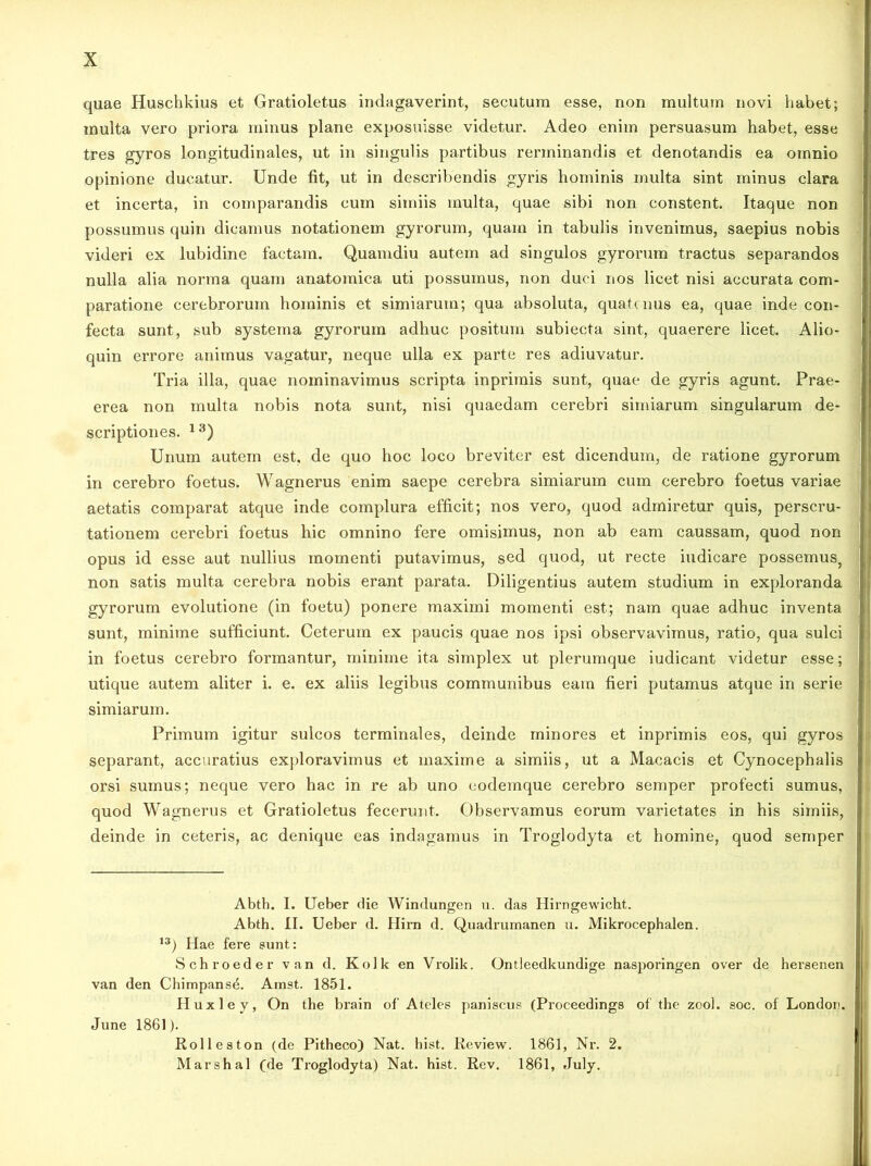 quae Huschkius et Gratioletus indagaverint, secutura esse, non multura novi habet; inulta vero priora minus plane exposuisse videtur. Adeo enim persuasum habet, esse tres gyros longitudinales, ut in singulis partibus rerminandis et denotandis ea omnio opinione ducatur. Unde fit, ut in describendis gyris hominis multa sint minus clara et incerta, in comparandis cum simiis multa, quae sibi non constent. Itaque non possumus quin dicamus notationem gyrorum, quam in tabulis invenimus, saepius nobis videri ex lubidine factam. Quamdiu autem ad singulos gyrorum tractus separandos nulla alia norma quam anatomica uti possumus, non duci nos licet nisi accurata com- paratione cerebrorum hominis et simiarum; qua absoluta, quatenus ea, quae inde con- fecta sunt, sub systema gyrorum adhuc positum subiecta sint, quaerere licet. Alio- quin errore animus vagatur, neque ulla ex parte res adiuvatur. Tria illa, quae nominavimus scripta inprimis sunt, quae de gyris agunt. Prae- erea non multa nobis nota sunt, nisi quaedam cerebri simiarum singularum de- scriptiones. 13) Unum autem est, de quo hoc loco breviter est dicendum, de ratione gyrorum in cerebro foetus. Wagnerus enim saepe cerebra simiarum cum cerebro foetus variae aetatis comparat atque inde complura efficit; nos vero, quod admiretur quis, perscru- tationem cerebri foetus hic omnino fere omisimus, non ab eam caussam, quod non opus id esse aut nullius momenti putavimus, sed quod, ut recte indicare possemuSj non satis multa cerebra nobis erant parata. Diligentius autem studium in exploranda gyrorum evolutione (in foetu) ponere maximi momenti est; nam quae adhuc inventa sunt, minime sufficiunt. Ceterum ex paucis quae nos ipsi observavimus, ratio, qua sulci in foetus cerebro formantur, minime ita simplex ut plerumque iudicant videtur esse; utique autem aliter i. e. ex aliis legibus communibus eam fieri putamus atque in serie simiarum. Primum igitur sulcos terminales, deinde minores et inprimis eos, qui gyros separant, accuratius exploravimus et maxime a simiis, ut a Macacis et Cynocephalis orsi sumus; neque vero hac in re ab uno eodemque cerebro semper profecti sumus, quod Wagnerus et Gratioletus fecerunt. Observamus eorum varietates in his simiis, deinde in ceteris, ac denique eas indagamus in Troglodyta et homine, quod semper Abth. I. Ueber die Windungen u. das Hirngewicht. Abth. II. Ueber d. Hirn d. Quadrumanen u. Mikrocephalen. 13) Hae fere sunt: Schroeder van d. Kolk en Vrolik. Ontleedkundige nasporingen over de hersenen van den ChimpansA Amst. 1851. Huxley, On the brain of Ateles paniscus (ProceedinffS of the zool. soc. of London. June 1861). Rolleston (de Pitheco) Nat. hist. Review. 1861, Nr. 2. Marshal (de Troglodyta) Nat. hist. Rev. 1861, July.