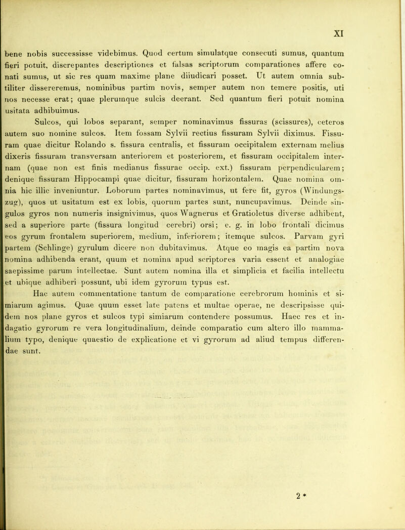 bene nobis successisse videbimus. Quod certum simulatque consecuti sumus, quantum fieri potuit, discrepantes descriptiones et falsas scriptorum comparationes affere co- nati sumus, ut sic res quam maxime plane diiudicari posset. Ut autem omnia sub- tiliter dissereremus, nominibus partim novis, semper autem non temere positis, uti nos necesse erat; quae plerumque sulcis deerant. Sed quantum fieri potuit nomina usitata adhibuimus. Sulcos, qui lobos separant, semper nominavimus fissuras (scissures), ceteros autem suo nomine sulcos. Item fossam Sylvii rectius fissuram Sylvii diximus. Fissu- ram quae dicitur Rolando s. fissura centralis, et fissuram occipitalem externam melius dixeris fissuram transversam anteriorem et posteriorem, et fissuram occipitalem inter- nam (quae non est finis medianus fissurae occip. ext.) fissuram perpendicularem; denique fissuram Hippocampi quae dicitur, fissuram horizontalem. Quae nomina om- nia hic illic inveniuntur. Loborum partes nominavimus, ut fere fit, gyros (Windungs- zug), quos ut usitatum est ex lobis, quorum partes sunt, nuncupavimus. Deinde sin- gulos gyros non numeris insignivimus, quos Wagnerus et Gratioletus diverse adhibent, sed a superiore parte (fissura longitud cerebri) orsi; e. g. in lobo frontali dicimus eos gyrum frontalem superiorem, medium, inferiorem; itemque sulcos. Parvam gyri partem (Schlinge) gyrulum dicere non dubitavimus. Atque eo magis ea partim nova nomina adhibenda erant, quum et nomina apud scriptores varia essent et analogiae saepissime parum intellectae. Sunt autem nomina illa et simplicia et facilia intellectu et ubique adhiberi possunt, ubi idem gyrorum typus est. Hac autem commentatione tantum de comparatione cerebrorum hominis et si- miarum agimus. Quae quum esset late patens et multae operae, ne descripsisse qui- dem nos plane gyros et sulcos typi simiarum contendere possumus. Haec res et in- dagatio gyrorum re vera longitudinalium, deinde comparatio cum altero illo mamma- lium typo, denique quaestio de explicatione et vi gyrorum ad aliud tempus differen- dae sunt. 2 *