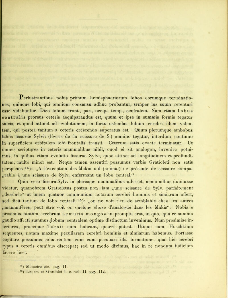 Perlustrantibus nobis primum hemisphaeriorum lobos eorumque terminatio- nes, quinque lobi, qui omnium consensu adhuc probantur, semper ius suum retenturi esse videbuntur. Dico lobum front., par., occip., temp., centralem. Nam etiam lobus centralis prorsus ceteris aequiparandus est, quum et ipse in summis formis tegatur sulcis, et quod attinet ad evolutionem, in foetu ostendat lobum cerebri idem valen- tem, qui postea tantum a ceteris crescendo superatus est. Quum plerumque ambobus labiis fissurae Sylvii (levres de la scissure de S.) omnino tegatur, interdum continuo in superficiem orbitalem lobi frontalis transit. Ceterum satis exacte terminatur. Ut omnes scriptores in ceteris mammalibus nihil, quod ei sit analogon, invenire potui- mus, in quibus etiam evolutio fissurae Sylv., quod attinet ad longitudinem et profundi- tatem, multo minor est. Neque tamen assentiri possumus verbis Gratioleti non satis perspicuis 14): „A 1’exception des Makis nui (animal) ne presente de scissure compa- „rable a une scissure de Sylv. enfermant un lobe central.“ Quin vero fissura Sylv. in plerisque mammalibus adesset, nemo adhuc dubitasse videtur, quamobrem Gratioletus postea non iam ,,une scissure de Sylv. parfaitement „dessinee“ ut unam quatuor communium notarum cerebri hominis et simiarum affert, sed dicit tantum de lobo centrali 15): „on ne voit rien de semblable chez les autres „mammiferes; peut etre voit on quelque chose d’analogue dans les Makis“. Nobis e prosimiis tantum cerebrum Lemuris mongoz in promptu erat, in quo, qua re summo gaudio affecti summus,dobum centralem optime distinctum invenimus. Num prosimiae in- feriores, praecipue T ars ii eum habeant, quaeri potest. Utique eum, Huschkium sequentes, notam maxime peculiarem cerebri hominis et simiarum habemus. Fortasse cogitare possumus cohaerentem eum cum peculiari illa formatione, qua hic cerebri typus a ceteris omnibus discrepat; sed ut modo diximus, hac in re nondum iudicium facere licet. 14) Memoire etc. pag. II.