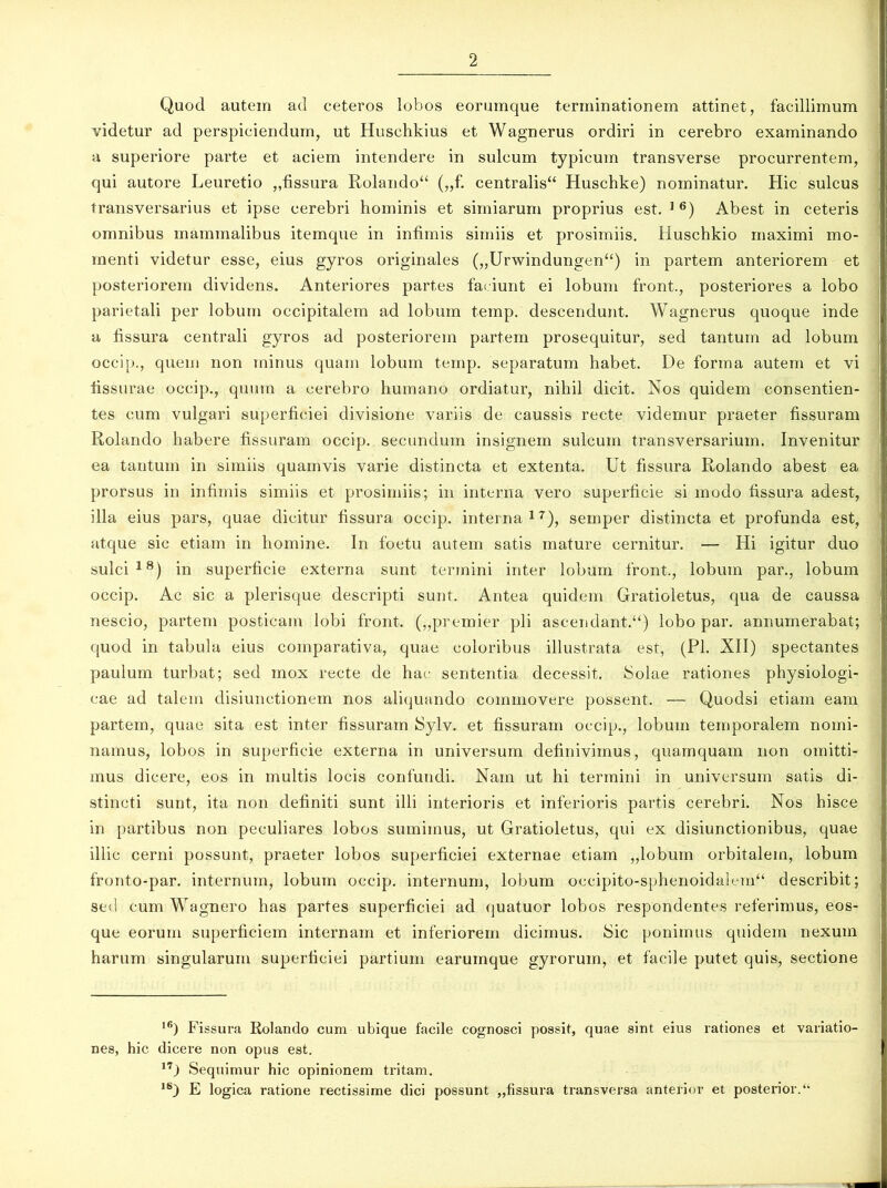Quod autem ad ceteros lobos eorumque terminationem attinet, facillimum videtur ad perspiciendum, ut Huschkius et Wagnerus ordiri in cerebro examinando a superiore parte et aciem intendere in sulcum typicum transverse procurrentem, qui autore Leuretio „fissura Rolando“ („f. centralis“ Huschke) nominatur. Hic sulcus transversarius et ipse cerebri hominis et simiarum proprius est. 1 6) Abest in ceteris omnibus mammalibus itemque in infimis simiis et prosimiis. Huschkio maximi mo- menti videtur esse, eius gyros originales („Urwindungen“) in partem anteriorem et posteriorem dividens. Anteriores partes faciunt ei lobum front., posteriores a lobo parietali per lobum occipitalem ad lobum temp. descendunt. Wagnerus quoque inde a fissura centrali gyros ad posteriorem partem prosequitur, sed tantum ad lobum occip., quem non minus quam lobum temp. separatum habet. De forma autem et vi fissurae occip., quum a cerebro humano ordiatur, nihil dicit. Nos quidem consentien- tes cum vulgari superficiei divisione variis de caussis recte videmur praeter fissuram Rolando habere fissuram occip. secundum insignem sulcum transversarium. Invenitur ea tantum in simiis quamvis varie distincta et extenta. Ut fissura Rolando abest ea prorsus in infimis simiis et prosimiis; in interna vero superficie si modo fissura adest, illa eius pars, quae dicitur fissura occip. interna17), semper distincta et profunda est, atque sic etiam in homine. In foetu autem satis mature cernitur. — Hi igitur duo sulci18) in superficie externa sunt termini inter lobum front, lobum par., lobum occip. Ac sic a plerisque descripti sunt. Antea quidem Gratioletus, qua de caussa nescio, partem posticam lobi front. („premier pii ascendant.^) lobo par. annumerabat; quod in tabula eius comparativa, quae coloribus illustrata est, (Pl. XII) spectantes paulum turbat; sed mox recte de hac sententia decessit, Solae rationes physiologi- cae ad talem disiunctionem nos aliquando commovere possent. — Quodsi etiam eam partem, quae sita est inter fissuram Sylv. et fissuram occip., lobum temporalem nomi- namus, lobos in superficie externa in universum definivimus, quamquam non omitti- mus dicere, eos in multis locis confundi. Nam ut hi termini in universum satis di- stincti sunt, ita non definiti sunt illi interioris et inferioris partis cerebri. Nos hisce in partibus non peculiares lobos sumimus, ut Gratioletus, qui ex disiunctionibus, quae illic cerni possunt, praeter lobos superficiei externae etiam „lobum orbitalem, lobum fronto-par. internum, lobum occip. internum, lobum occipito-sphenoidalem“ describit; sed cum Wagnero has partes superficiei ad quatuor lobos respondentes referimus, eos- que eorum superficiem internam et inferiorem dicimus. Sic ponimus quidem nexum harum singularum superficiei partium earumque gyrorum, et facile putet quis, sectione I6) Fissura Rolando cum ubique facile cognosci possit, quae sint eius rationes et variatio- nes, hic dicere non opus est. 17J Sequimur hic opinionem tritam. ,s) E logica ratione rectissime dici possunt ,,fissura transversa anterior et posterior. “