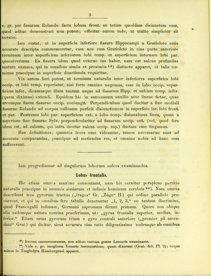 e. gr. per fissuram Rolando facta lobum front. ut totum quoddam disiunctum esse, quod adhuc demonstrari non potest; efficitur autem inde, ut multo simplicior sit notatio. Iam restat, ut in superficie inferiore fissura Hippocampi a Gratioleto satia accurate descripta commemoretur, cum nos cum Gratioleto in eius parte anteriore terminum inter superficiem inferiorem lobi temp. et superficiem internam lobi par. quaesiverimus Ea fissura idem quod ceterae ius habet, nam est sulcus profundus mature exstans, qui in omnibus simiis et prosimiis19) distincte apparet, et talis ter- minus praecipue in superficie dimetienda requiritur. Vix autem fieri potest, ut terminus naturalis inter inferiores superficies lobi occip. et lobi temp. reperiatur, nisi forte omnino negemus, esse in lobo occip. super- ficiem infer., dicamusque illum tantum usque ad fissuram Hipp. et sulcum temp. infer, (quem diximus) extendi. Equidem hic in antecessum auxilio utor lineae fictae, quae utrumque finem fissurae occip. coniungit. Perpendiculum quod ducitur a fine mediali fissurae Rolando ad corpus callosum perficit disiunctionem in superficie int. lobi front. et par. Postremo lobi par. superficiem ext. a lobo temp. disiunximus linea, quam a superiore fine fissurae Sylv. perpendiculariter ad fissuram occip. ext. (vel, quod fere idem est, ad sulcum, qui infra dicetur sulcus occip. sup.) ductam esse fingamus. Hae definitiones, quamvis leves esse videantur, tamen necessariae sunt ad accurate comparandas, praecipue ad metiendas res, et omnino nobis ad hanc rem suffecerunt. Iam progrediamur ad singulorum loborum sulcos examinandos. Lobus frontalis. Hic etiam omnes maxime consentiunt, nam hic cernitur perspicua partitio naturalis praecipue in summis simiarum et infimis hominum cerebris 20). Nam omnes describunt tres gyrorum tractus („etages“ Gr. ,,Ziige“ H.) qui ordine parallelo pro- currunt, et qui in omnibus fere tabulis denotantur „1, 2, 3,“ eo tantum discrimine, quod Francogalli infimum, Germani supremum dicunt primum. Quare nos ubique alia eademque usitata nomina praeferimus, ut: „gyrus frontalis superior, medius, in- feriori Etiam ortus gyrorum trium e gyro centrali anteriore („premier pii ascen- dant“ Grat.) qui dicitur, sicut accurata eius ratio diligentissime eodemque ab omnibus 19) Iterum commemoramus, nos adhuc tantum genus Lemuris examinasse. 20j \ ide e. gr. imaginem Veneris hottentotticae, quam dixerunt (Grat. Ati. Pl. 2); neque minus in Trogloclyta Hamburgensi apparet.