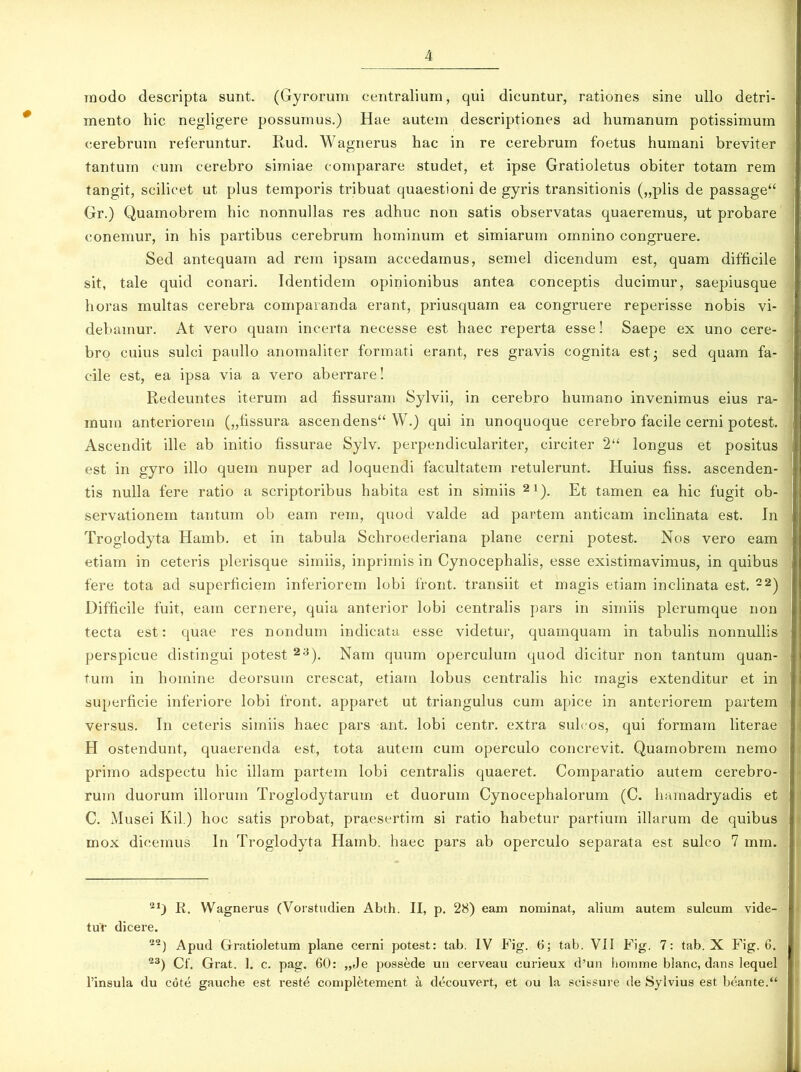 inodo descripta sunt. (Gyrorum centralium, qui dicuntur, rationes sine ullo detri- mento hic negligere possumus.) Hae autem descriptiones ad humanum potissimum cerebrum referuntur. Rud. Wagnerus hac in re cerebrum foetus humani breviter tantum cum cerebro simiae comparare studet, et ipse Gratioletus obiter totam rem tangit, scilicet ut plus temporis tribuat quaestioni de gyris transitionis („plis de passage“ Gr.) Quamobrem hic nonnullas res adhuc non satis observatas quaeremus, ut probare eonemur, in his partibus cerebrum hominum et simiarum omnino congruere. Sed antequam ad rem ipsam accedamus, semel dicendum est, quam difficile sit, tale quid conari. Identidem opinionibus antea conceptis ducimur, saepiusque horas multas cerebra comparanda erant, priusquam ea congruere reperisse nobis vi- debamur. At vero quam incerta necesse est haec reperta esse! Saepe ex uno cere- bro cuius sulci paullo anomaliter formati erant, res gravis cognita est- sed quam fa- cile est, ea ipsa via a vero aberrare! Redeuntes iterum ad fissuram Sylvii, in cerebro humano invenimus eius ra- mum anteriorem („fissura ascendens“ W.) qui in unoquoque cerebro facile cerni potest. Ascendit ille ab initio fissurae Sylv. perpendiculariter, circiter 2“ longus et positus est in gyro illo quem nuper ad loquendi facultatem retulerunt. Huius fiss. ascenden- tis nulla fere ratio a scriptoribus habita est in simiis 21). Et tamen ea hic fugit ob- servationem tantum ob eam rem, quod valde ad partem anticam inclinata est. In Troglodyta Hamb. et in tabula Schroederiana plane cerni potest. Nos vero eam etiam in ceteris plerisque simiis, inprimis in Cynocephalis, esse existimavimus, in quibus fere tota ad superficiem inferiorem lobi front. transiit et magis etiam inclinata est. 22) Difficile fuit, eam cernere, quia anterior lobi centralis pars in simiis plerumque non tecta est: quae res nondum indicata esse videtur, quamquam in tabulis nonnullis perspicue distingui potest 23). Nam quum operculum quod dicitur non tantum quan- tum in homine deorsum crescat, etiam lobus centralis hic magis extenditur et in superficie inferiore lobi front. apparet ut triangulus cum apice in anteriorem partem versus. In ceteris simiis haec pars ant. lobi centr. extra sulcos, qui formam literae H ostendunt, quaerenda est, tota autem cum operculo concrevit. Quamobrem nemo primo adspectu hic illam partem lobi centralis quaeret. Comparatio autem cerebro- rum duorum illorum Troglodytarum et duorum Cynocephalorum (C. hamadryadis et C. Musei Kil.) hoc satis probat, praesertim si ratio habetur partium illarum de quibus mox dicemus In Troglodyta Hamb. haec pars ab operculo separata est sulco 7 mm. 21) R. Wagnerus (Yorstudien Abth. II, p. 28) eam nominat, alium autem sulcum vide- tur dicere. 22) Apud Gratioletum plane cerni potest: tab. IV Fig. 6; tab. VII Fig. 7: tab. X Fig. 6. 23) Cf. Grat. 1. c. pag. 60: „Je possede un cerveau curieux d’un liomme blanc, dans lequel 1’insula du cote gauche est rest^ completement a decouvert, et ou la scissure de Sylvius est beante.“