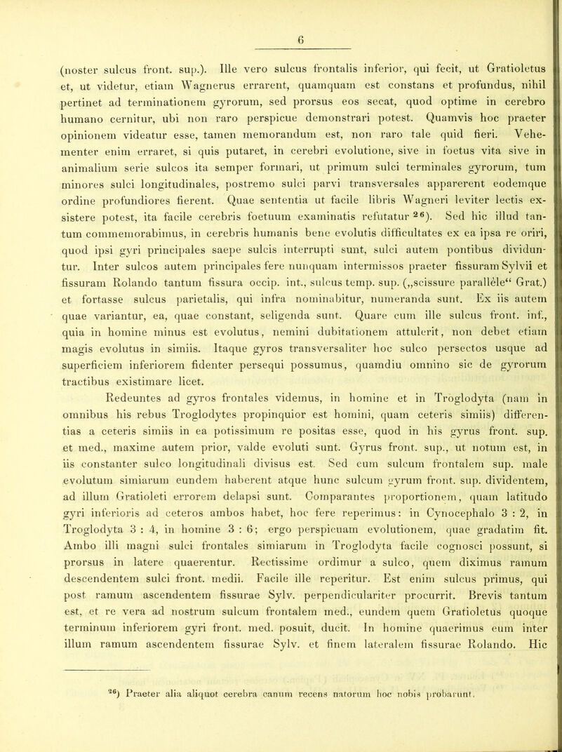 (noster sulcus front. sup.). Ille vero sulcus frontalis inferior, qui fecit, ut Gratioletus et, ut videtur, etiam Wagnerus errarent, quamquam est constans et profundus, nihil pertinet ad terminationem gyrorum, sed prorsus eos secat, quod optime in cerebro humano cernitur, ubi non raro perspicue demonstrari potest. Quamvis hoc praeter opinionem videatur esse, tamen memorandum est, non raro tale quid fieri. Vehe- menter enim erraret, si quis putaret, in cerebri evolutione, sive in foetus vita sive in animalium serie sulcos ita semper formari, ut primum sulci terminales gyrorum, tum minores sulci longitudinales, postremo sulci parvi transversales apparerent eodeinque ordine profundiores fierent. Quae sententia ut facile libris Wagneri leviter lectis ex- sistere potest, ita facile cerebris foetuum examinatis refutatur 26). Sed hic illud tan- tum commemorabimus, in cerebris humanis bene evolutis difficultates ex ea ipsa re oriri, quod ipsi gyri principales saepe sulcis interrupti sunt, sulci autem pontibus dividun- tur. Inter sulcos autem principales fere nunquam intermissos praeter fissuram Sylvii et fissuram Rolando tantum fissura occip. int., sulcus temp. sup. („scissure parallele“ Grat.) et fortasse sulcus parietalis, qui infra nominabitur, numeranda sunt. Ex iis autem quae variantur, ea, quae constant, seligenda sunt. Quare cum ille sulcus front. inf., quia in homine minus est evolutus, nemini dubitationem attulerit, non debet etiam magis evolutus in simiis. Itaque gyros transversaliter hoc sulco persectos usque ad superficiem inferiorem fidenter persequi possumus, quaindiu omnino sic de gyrorum tractibus existimare licet. Redeuntes ad gyros frontales videmus, in homine et in Trogiodyta (nam in omnibus his rebus Troglodytes propinquior est homini, quam ceteris simiis) differen- tias a ceteris simiis in ea potissimum re positas esse, quod in his gyrus front. sup. et med., maxime autem prior, valde evoluti sunt. Gyrus front. sup., ut notum est, in iis constanter sulco longitudinali divisus est. Sed cum sulcum frontalem sup. male evolutum simiarum eundem haberent atque hunc sulcum gyrum front. sup. dividentem, ad illum Gratioleti errorem delapsi sunt. Comparantes proportionem, quam latitudo gyri inferioris ad ceteros ambos habet, hoc fere reperimus: in Cynocephalo 3:2, in Trogiodyta 3 : 4, in homine 3:6; ergo perspicuam evolutionem, quae gradatim fit. Ambo illi magni sulci frontales simiarum in Trogiodyta facile cognosci possunt, si prorsus in latere quaerentur. Rectissime ordimur a sulco, quem diximus ramum descendentem sulci front. medii. Facile ille reperitur. Est enim sulcus primus, qui post ramum ascendentem fissurae Sylv. perpendiculariter procurrit. Brevis tantum est, et re vera ad nostrum sulcum frontalem med., eundem quem Gratioletus quoque terminum inferiorem gyri front. med. posuit, ducit. In homine quaerimus eum inter illum ramum ascendentem fissurae Sylv. et finem lateralem fissurae Rolando. Hic 26) Praeter alia aliquot cerebra canum recens natorum hoc nobis probarunt,