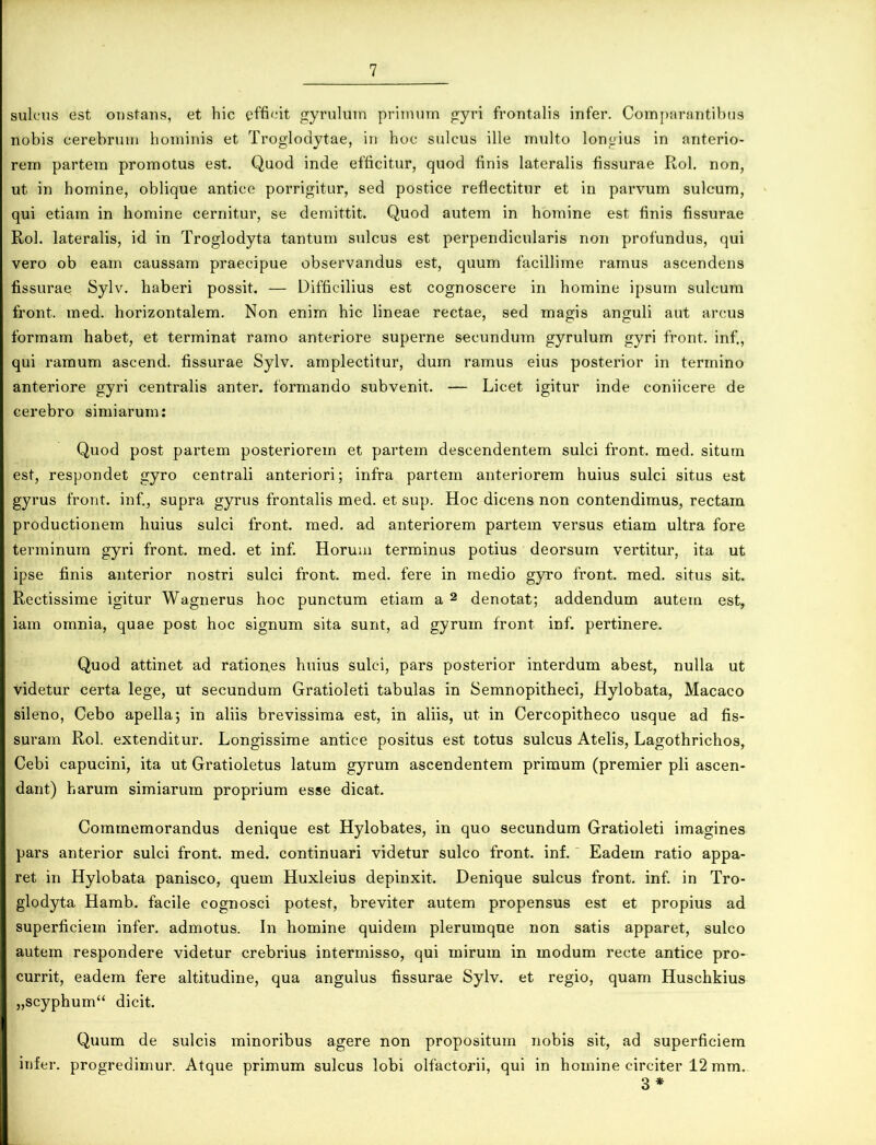 sulcus est onstans, et hic efficit gyrulutn primum gyri frontalis infer. Comparantibus nobis cerebrum hominis et Troglodytae, in hoc sulcus ille multo longius in anterio- rem partem promotus est. Quod inde efficitur, quod finis lateralis fissurae Rol. non, ut in homine, oblique antice porrigitur, sed postice reflectitur et in parvum sulcum, qui etiam in homine cernitur, se demittit. Quod autem in homine est finis fissurae Rol. lateralis, id in Troglodyta tantum sulcus est perpendicularis non profundus, qui vero ob eam caussam praecipue observandus est, quum facillime ramus ascendens fissurae Sylv. haberi possit. — Difficilius est cognoscere in homine ipsum sulcum front. med. horizontalem. Non enim hic lineae rectae, sed magis anguli aut arcus formam habet, et terminat ramo anteriore superne secundum gyrulum gyri front. inf., qui ramum ascend. fissurae Sylv. amplectitur, dum ramus eius posterior in termino anteriore gyri centralis anter. formando subvenit. — Licet igitur inde coniicere de cerebro simiarum: Quod post partem posteriorem et partem descendentem sulci front. med. situm est, respondet gyro centrali anteriori; infra partem anteriorem huius sulci situs est gyrus front. inf., supra gyrus frontalis med. et sup. Hoc dicens non contendimus, rectam productionem huius sulci front. med. ad anteriorem partem versus etiam ultra fore terminum gyri front. med. et inf. Horum terminus potius deorsum vertitur, ita ut ipse finis anterior nostri sulci front. med. fere in medio gyro front. med. situs sit. Rectissime igitur Wagnerus hoc punctum etiam a 2 denotat; addendum autem est, iam omnia, quae post hoc signum sita sunt, ad gyrum front inf. pertinere. Quod attinet ad rationes huius sulci, pars posterior interdum abest, nulla ut videtur certa lege, ut secundum Gratioleti tabulas in Semnopitheci, Hylobata, Macaco sileno, Cebo apella; in aliis brevissima est, in aliis, ut in Cercopitheco usque ad fis- suram Rol. extenditur. Longissime antice positus est totus sulcus Atelis, Lagothrichos, Cebi capucini, ita ut Gratioletus latum gyrum ascendentem primum (premier pii ascen- dant) harum simiarum proprium esse dicat. Commemorandus denique est Hylobates, in quo secundum Gratioleti imagines pars anterior sulci front. med. continuari videtur sulco front. inf. Eadem ratio appa- ret in Hylobata panisco, quem Huxleius depinxit. Denique sulcus front. inf. in Tro- glodyta Hamb. facile cognosci potest, breviter autem propensus est et propius ad superficiem infer, admotus. In homine quidem plerumque non satis apparet, sulco autem respondere videtur crebrius intermisso, qui mirum in modum recte antice pro- currit, eadem fere altitudine, qua angulus fissurae Sylv. et regio, quam Huschkius „scyphum“ dicit. Quum de sulcis minoribus agere non propositum nobis sit, ad superficiem infer, progredimur. Atque primum sulcus lobi olfactorii, qui in homine circiter 12 mm. 3 *