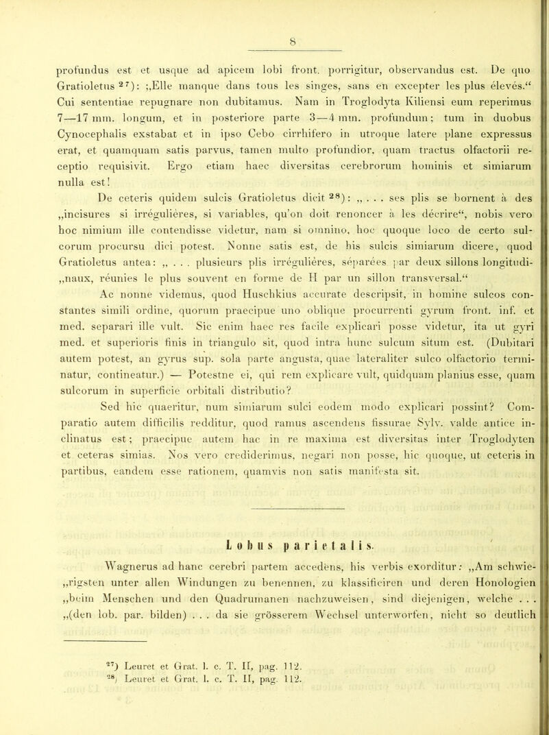 profundas est et usque ad apicem lobi front. porrigitur, observandus est. De quo Gratioletus27): ;,Elle manque dans tous les singes, sans en excepter les plus eleves.“ Cui sententiae repugnare non dubitamus. Nam in Troglodyta Kiliensi eum reperiinus 7—17 mm. longum, et in posteriore parte 3—4 mm. profundum; tum in duobus Cynocephalis exstabat et in ipso Cebo cirrhifero in utroque latere plane expressus erat, et quamquam satis parvus, tamen multo profundior, quam tractus olfactorii re- ceptio requisivit. Ergo etiam haec diversitas cerebrorum hominis et simiarum nulla est! De ceteris quidem sulcis Gratioletus dicit28): „ . . . ses piis se bornent a des „incisures si irregulieres, si variables, qu’on doit renoncer a les decrire“, nobis vero hoc nimium ille contendisse videtur, nam si omnino, hoc quoque loco de certo sul- corum procursu dici potest. Nonne satis est, de his sulcis simiarum dicere, quod Gratioletus antea: „ . . . plusieurs piis irregulieres, separees par deux sillons longitudi- ,,naux, reunies le plus souvent en forme de H par un sillon transversal.“ Ac nonne videmus, quod Huschkius accurate descripsit, in homine sulcos con- stantes simili ordine, quorum praecipue uno oblique procurrenti gyrum front. inf. et med. separari ille vult. Sic enim haec res facile explicari posse videtur, ita ut gyri med. et superioris finis in triangulo sit, quod intra hunc sulcum situm est. (Dubitari autem potest, an gyrus sup. sola parte angusta, quae lateraliter sulco olfactorio termi- natur, contineatur.) — Potestne ei, qui rem explicare vult, quidquam planius esse, quam sulcorum in superficie orbitali distributio? Sed hic quaeritur, num simiarum sulci eodem modo explicari possint? Com- paratio autem difficilis redditur, quod ramus ascendens fissurae Sylv. valde antice in- clinatus est; praecipue autem hac in re maxima est diversitas inter Troglodyten et ceteras simias. Nos vero crediderimus, negari non posse, hic quoque, ut ceteris in partibus, eandem esse rationem, quamvis non satis manifesta sit. I o h ii s parietali s. Wagnerus ad hanc cerebri partem accedens, his verbis exorditur: ,,Am schwie- „rigsten unter allen Windungen zu benennen, zu klassificiren und deren Honologien „beim Mensehen und den Quadrumanen nachzuweisen, sind diejenigen, welche ... „(den lob. par. bilden) ... da sie grosserem Wechsel unterworfen, nicht so deutlieh 27) Leuret et Grat. 1. c. T. II, pag. 112. -8) Leuret et Grat. I. c. T. II, pag. 112.