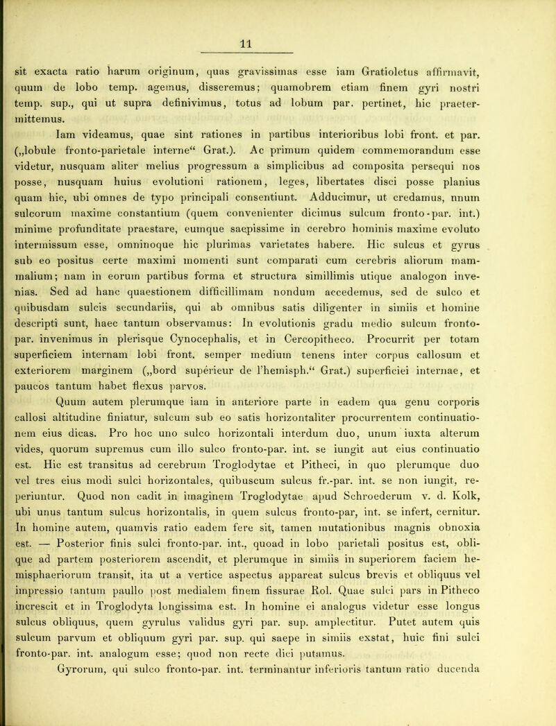 sit exacta ratio harum originum, quas gravissimas esse iam Gratioletus affirmavit, quum de lobo temp. agemus, disseremus; quamobrem etiam finem gyri nostri ternp. sup., qui ut supra definivimus, totus ad lobum par. pertinet, hic praeter- mittemus. Iam videamus, quae sint rationes in partibus interioribus lobi front. et par. („lobule fronto-parietale interne“ Grat.). Ac primum quidem commemorandum esse videtur, nusquam aliter melius progressum a simplicibus ad composita persequi nos posse, nusquam huius evolutioni rationem, leges, libertates disci posse planius quam hic, ubi omnes de typo principali consentiunt. Adducimur, ut credamus, nnum sulcorum maxime constantium (quem convenienter dicimus sulcum fronto-par. int.) minime profunditate praestare, euinque saepissime in cerebro hominis maxime evoluto intermissum esse, omninoque hic plurimas varietates habere. Hic sulcus et gyrus sub eo positus certe maximi momenti sunt comparati cum cerebris aliorum mam- malium; nam in eorum partibus forma et structura simillimis utique analogon inve- nias. Sed ad hanc quaestionem difficillimam nondum accedemus, sed de sulco et quibusdam sulcis secundariis, qui ab omnibus satis diligenter in simiis et homine descripti sunt, haec tantum observamus: In evolutionis gradu medio sulcum fronto- par. invenimus in plerisque Cynocephalis, et in Cercopitheco. Procurrit per totam superficiem internam lobi front. semper medium tenens inter corpus callosum et exteriorem marginem („bord superieur de l’hemisph.u Grat.) superficiei internae, et paucos tantum habet flexus parvos. Quum autem plerumque iam in anteriore parte in eadem qua genu corporis callosi altitudine finiatur, sulcum sub eo satis horizontaliter procurrentem continuatio- nem eius dicas. Pro hoc uno sulco horizontali interdum duo, unum iuxta alterum vides, quorum supremus cum illo sulco fronto-par. int. se iungit aut eius continuatio est. Hic est transitus ad cerebrum Troglodytae et Pitheci, in quo plerumque duo vel tres eius modi sulci horizontales, quibuscum sulcus fr.-par. int. se non iungit, re- periuntur. Quod non cadit in imaginem Troglodytae apud Schroederum v. d. Kolk, ubi unus tantum sulcus horizontalis, in quem sulcus fronto-par, int. se infert, cernitur. In homine autem, quamvis ratio eadem fere sit, tamen mutationibus magnis obnoxia est. — Posterior finis sulci fronto-par. int., quoad in lobo parietali positus est, obli- que ad partem posteriorem ascendit, et plerumque in simiis in superiorem faciem he- misphaeriorum transit, ita ut a vertice aspectus appareat sulcus brevis et obliquus vel impressio tantum paullo post medialem finem fissurae Rol. Quae sulci pars in Pitheco increscit et in Troglodyta longissima est. In homine ei analogus videtur esse longus sulcus obliquus, quem gyrulus validus gyri par. sup. amplectitur. Putet autem quis sulcum parvum et obliquum gyri par. sup. qui saepe in simiis exstat, huic fini sulci fronto-par. int. analogum esse; quod non recte dici putamus. Gyrorum, qui sulco fronto-par. int. terminantur inferioris tantum ratio ducenda