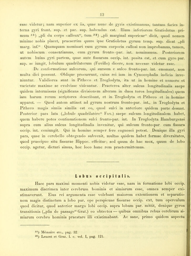 esse videtur; nam superior ex iis, quae nunc de gyris existimamus, tantum facies in- terna gyri front. sup. et par. sup. habendus est. Illum inferiorem Gratioletus pri- mum 31) „pli du corps calleux“, tum 32) „pli margina! superieur“ dicit, quod nomen minime nobis placet, praesertim quum ipse Gratioletus gyrum teirip. sup. dicat „pli marg. inf.“ Quamquam nominari eum gyrum corporis callosi non improbamus, tamen, ut nobiscum consentiamus, eum gyrum fronto - par. int. nominamus. Posteriorem autem huius gyri partem, quae ante fissuram occip. int. posita est, et cum gyro par. sup. se iungit, lobulum quadrilaterum (Foville) dicere, non necesse videtur esse. De conformatione sulcorum, qui sursum e sulco fronto-par. int. emanant, non multa dici possunt. Oblique procurrunt, cuius rei iam in Cynocephalis indicia inve- niuntur. Validiores sunt in Pitheco et Troglodyta, ita ut in homine et numero et varietate maxime se evolvisse videantur. Praeterea alter sulcus longitudinalis saepe quidem intermissus (significans divisionem alteram in duos toros longitudinales) quem iam harum rerum scriptores describunt, et in Troglodyta et Pitheco et in homine apparet. — Quod autem attinet ad gyrum nostrum fronto-par. int., in Troglodyta et Pitheco magis simiis similis est eo, quod sulci in anteriore quidem parte desunt. Posterior pars lata („lobule quadrilatere“ Fov.) saepe sulcum longitudinalem habet, quem habere potes continuationem sulci fronto-par. int. In Troglodyta Flarnburgensi supra eum alius sulcus longitudinalis invenitur, qui sulcum fronto-par. cum fissura occip. int. coniungit. Qui in homine semper fere cognosci potest. Denique illa gyri pars, quae in cerebello obtegendo subvenit, multas quidem habet formae diversitates, quod praecipue situ fissurae Hippoc. efficitur; sed quum de hac mox, quum de lobo occip. agetur, dicturi simus, hoc loco hanc rem praetermittemus. Lobus occipitalis. Haec pars maximi momenti nobis videtur esse, nam in formatione lobi occip. maximum discrimen inter cerebrum hominis et simiarum esse, omnes semper exi- stimaverunt. Eius rei argumenta esse volebant maiorem extentionem et separatio- nem magis distinctam a lobo par. ope perspicuae fissurae occip. ext, tum operculum quod dicitur, quod anterior margo lobi occip. supra lobum par. mittit, denique gyros transitionis („plis de passage“ Grat.) eo obtectos — quibus omnibus rebus cerebrum si- miarum cerebro hominis praestare illi existimabant. Ac sane, primo quidem aspectu 31) Memoire etc., pag. 32. 32) Leuret et Grat. 1. c. vol. I, pag. 121.