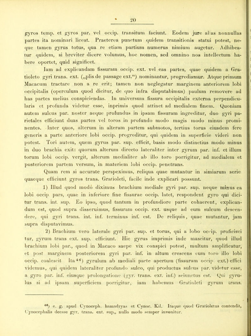 gyros temp. et gyros par. vel oecip. transitum faciunt. Eodem jure alias nonnullas partes ita nominari liceat. Praeterea punctum quidem transitionis statui potest, ne- que tamen gyrus totus, qua re etiam partium numerus nimium augetur. Adhibea- tur quidem, si breviter dicere volumus, hoc nomen, sed omnino nos intellectum ha- bere oportet, quid significet. lam ad explicandam fissuram occip. ext. vel eas partes, quae quidem a Gra- tioleto gyri trans, ext. („plis de passage ext.“) nominantur, progrediamur. Atque primum Macacum tractare non a re erit; tamen non neglegatur marginem anteriorem lobi occipitalis (operculum quod dicitur, de quo infra disputabimus) paulum removere ad has partes melius conspiciendas. In universum fissura occipitalis externa perpendicu- laris et profunda videtur esse, inprimis quod attinet ad medialem finem. Quoniam autem sulcus par. noster aeque profundus in ipsam fissuram ingreditur, duo gyri pa- rietales efficiunt duas partes vel toros in profundo modo magis modo minus promi- nentes. Inter quos, alterum in alteram partem submotos, tertius torus eiusdem fere generis a parte anteriore lobi occip. progreditur, qui quidem in superficie videri non potest. Tori autem, quem gyrus par. sup. efficit, basis modo distinctius modo minus in duo brachia exit: quorum alterum directo lateraliter inter gyrum par. inf. et illum torum lobi occip. vergit, alterum medialiter ab illo toro porrigitur, ad medialem et posteriorem partem versum, in materiem lobi occip. penetrans. Quam rem si accurate perspeximus, reliqua quae mutantur in simiarum serie quaeque efficiunt gyros trans. Grarioleti, facile inde explicari possunt. 1) Illud quod modo diximus brachium mediale gyri par. sup. neque minus ea lobi occip. pars, quae in inferiore fine fissurae occip. latet, respondent gyro qui dici- tur trans, int. sup. Eo ipso, quod tantum in profundiore parte cohaerent, explican- dum est, quod supra disseruimus, fissuram occip. ext. usque ad eum sulcum descen- dere, qui gyri trans, int. inf. terminus inf. est. De reliquis, quae mutantur, jam supra disputavimus. 2) Brachium vero laterale gyri par. sup. et torus, qui a lobo occip. proficisci tur, gyrum trans ext. sup. efficiunt. Hic gyrus imprimis inde mascitur, quod illud brachium lobi par., quod in Macaco saepe vix conspici potest, multum amplificatur, et post marginem posteriorem gyri par. inf. in altum crescens cum toro illo lobi occip. coalescit Ita46) gyrulum ab mediali parte apertum (fissuram occip ext.) effici videmus, qui quidem lateraliter profundo sulco, qui productus sulcus par. videtur esse, a gyro par. inf. eiusque prolongatione (gyr. trans, ext. inf.) seiunctus est. Qui gyru- lus si ad ipsam superficiem porrigitur, iam habemus Gratioleti gyrum trans. 46) e. g. apud Cynoceph. hamadryas et Cynoc. Kil. Itaque quod Gratioletus contendit, Cynocephalis deesse gyr. trans, ext. sup,, nullo modo semper invenitur.
