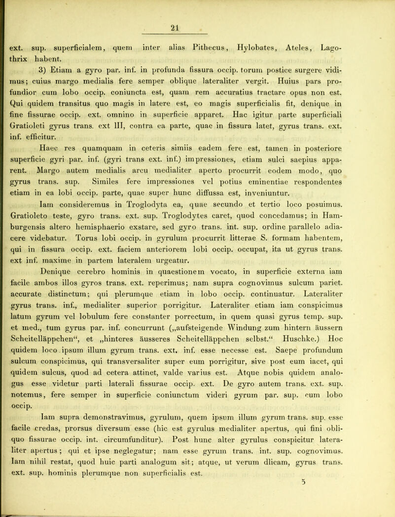 ext. sup. superficialem, quem inter alias Pithecus, Hylobates, Ateles, Lago- thrix habent. 3) Etiam a gyro par. inf. in profunda fissura occip. torum postice surgere vidi- mus; cuius margo medialis fere semper oblique lateraliter vergit. Huius pars pro- fundior cum lobo occip. coniuncta est, quam rem accuratius tractare opus non est. Qui quidem transitus quo magis in latere est, eo magis superficialis fit, denique in fine fissurae occip. ext. omnino in superficie apparet. Piae igitur parte superficiali Gratioleti gyrus trans, ext III, contra ea parte, quae in fissura latet, gyrus trans, ext. inf. efficitur. Haec res quamquam in ceteris simiis eadem fere est, tamen in posteriore superficie gyri par. inf. (gyri trans ext. inf.) impressiones, etiam sulci saepius appa- rent. Margo autem medialis arcu medialiter aperto procurrit eodem modo, quo gyrus trans, sup. Similes fere impressiones vel potius eminentiae respondentes etiam in ea lobi occip. parte, quae super hunc diffussa est, inveniuntur. Iam consideremus in Troglodyta ea, quae secundo et tertio loco posuimus. Gratioleto teste, gyro trans, ext. sup. Troglodytes caret, quod concedamus; in Ham- burgensis altero hemisphaerio exstare, sed gyro trans, int. sup. ordine parallelo adia- cere videbatur. Torus lobi occip. in gyrulum procurrit litterae S. formam habentem, qui in fissura occip. ext. faciem anteriorem lobi occip. occupat, ita ut gyrus trans, ext inf. maxime in partem lateralem urgeatur. Denique cerebro hominis in quaestionem vocato, in superficie externa iam facile ambos illos gyros trans, ext. reperimus; nam supra cognovimus sulcum pariet, accurate distinctum; qui plerumque etiam in lobo occip. continuatur. Lateraliter gyrus trans, inf., medialiter superior porrigitur. Lateraliter etiam iam conspicimus latum gyrum vel lobulum fere constanter porrectum, in quem quasi gyrus temp. sup. et med., tum gyrus par. inf. concurrunt („aufsteigende Windung zum hintern aussern Scheitellappchen“, et „hinteres ausseres Scheitellappchen selbst.“ Huschke.) Hoc quidem loco.ipsum illum gyrum trans, ext. inf. esse necesse est. Saepe profundum sulcum conspicimus, qui transversaliter super eum porrigitur, sive post eum iacet, qui quidem sulcus, quod ad cetera attinet, valde varius est. Atque nobis quidem analo- gus esse videtur parti laterali fissurae occip. ext. De gyro autem trans, ext. sup. notemus, fere semper in superficie coniunctum videri gyrum par. sup. cum lobo occip. Iam supra demonstravimus, gyrulum, quem ipsum illum gyrum trans, sup. esse facile credas, prorsus diversum esse (hic est gyrulus medialiter apertus, qui fini obli- quo fissurae occip. int. circumfunditur). Post hunc alter gyrulus conspicitur latera- liter apertus; qui et ipse neglegatur; nam esse gyrum trans, int. sup. cognovimus. Iam nihil restat, quod huic parti analogum sit; atque, ut verum dlicam, gyrus trans, ext. sup. hominis plerumque non superficialis est. 5