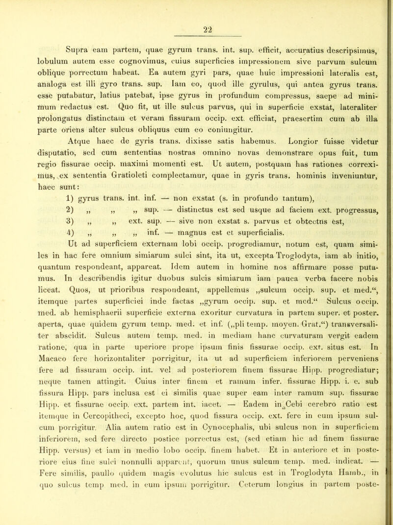 Supra eam partem, quae gyrum trans, int. sup. efficit, accuratius descripsimus, lobulum autem esse cognovimus, cuius superficies impressionem sive parvum sulcum oblique porrectum habeat. Ea autem gyri pars, quae huic impressioni lateralis est, analoga est illi gyro trans, sup. Iam eo, quod ille gyrulus, qui antea gyrus trans, esse putabatur, latius patebat, ipse gyrus in profundum compressus, saepe ad mini- mum redactus est. Quo fit, ut ille sulcus parvus, qui in superficie exstat, lateraliter prolongatus distinctam et veram fissuram occip. ext. efficiat, praesertim cum ab illa parte oriens alter sulcus obliquus cum eo coniungitur. Atque haec de gyris trans, dixisse satis habemus. Longior fuisse videtur disputatio, sed cum sententias nostras omnino novas demonstrare opus fuit, tum regio fissurae occip. maximi momenti est. Ut autem, postquam has rationes correxi- mus, ex sententia Gratioleti complectamur, quae in gyris trans, hominis inveniuntur, haec sunt: 1) gyrus trans, int. inf. — non exstat (s. in profundo tantum), 2) „ „ „ sup. — distinctus est sed usque ad faciem ext. progressus, 3) „ „ ext. sup. — sive non exstat s. parvus et obtectns est, 4) „ „ „ inf. — magnus est et superficialis. Ut ad superficiem externam lobi occip. progrediamur, notum est, quam simi- les in hac fere omnium simiarum sulci sint, ita ut, excepta Troglodyta, iam ab initio, quantum respondeant, appareat. Idem autem in homine nos affirmare posse puta- mus. In describendis igitur duobus sulcis simiarum iam pauca verba facere nobis liceat. Quos, ut prioribus respondeant, appellemus „sulcum occip. sup. et med.“, itemque partes superficiei inde factas „gyrum occip. sup. et mcd.“ Sulcus occip. med. ab hemisphaerii superficie externa exoritur curvatura in partem super, et poster, aperta, quae quidem gyrum temp. med. et inf. („pli temp. moyen. Grat.“) transversali- ter abscidit. Sulcus autem temp. med. in mediam hanc curvaturam vergit eadem ratione, qua in parte uperiore prope ipsum finis fissurae occip. ext. situs est. In Macaco fere horizontaliter porrigitur, ita ut ad superficiem inferiorem perveniens fere ad fissuram occip. int. vel ad posteriorem finem fissurae Hipp. progrediatur; neque tamen attingit. Cuius inter finem et ramum infer, fissurae Hipp. i. e. sub fissura Hipp. pars inclusa est ei similis quae super eam inter ramum sup. fissurae Hipp. et fissurae occip. ext. partem int. iacet. — Eadem imCebi cerebro ratio est itemque in Cercopitheci, excepto hoc, quod fissura occip. ext. fere in eum ipsum sul- cum porrigitur. Alia autem ratio est in Cynocephalis, ubi sulcus non in superficiem inferiorem, sed fere directo postice porrectus est, (sed etiam hic ad finem fissurae Hipp. versus) et iam in medio lobo occip. finem habet. Et in anteriore et in poste- riore eius fine sulci nonnulli apparent, quorum unus sulcum temp. med. indicat. — Fere similis, paullo quidem magis evolutus hic sulcus est in Troglodyta Hatnb., in quo sulcus temp med. in eum ipsum porrigitur. Ceterum longius in partem poste-