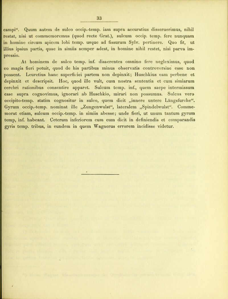 campi“. Quum autem de sulco occip.-temp. iam supra accuratius disseruerimus, nihil restat, nisi ut commemoremus (quod recte Grat.), sulcum occip. temp. fere nunquam in homine circum apicem lobi temp. usque ad fissuram Sylv. pertinere. Quo fit, ut illius ipsius partis, quae in simiis semper adest, in homine nihil restet, nisi parva im- pressio. At hominem de sulco temp. inf. disserentes omnino fere negleximus, quod eo magis fieri potuit, quod de his partibus minus observatis controversiae esse non possent. Leuretius hanc superficiei partem non depinxit; Huschkius eam perbene et depinxit et descripsit. Hoc, quod ille vult, cum nostra sententia et cum simiarum cerebri rationibus consentire apparet. Sulcum temp. inf., quem saepe intermissum esse supra cognovimus, ignorari ab Huschkio, mirari non possumus. Sulcus vero occipito-temp. statim cognositur in sulco, quem dicit „innere untere Langsfurche“. Gyrum occip.-temp. nominat ille „Zungenwulst“, lateralem „Spindehvulst“. Comme- morat etiam, sulcum occip.-temp. in simiis abesse; unde fieri, ut unum tantum gyrum temp, inf. habeant. Ceterum inferiorem cum eum dicit in definiendis et comparandis gyris temp. tribus, in eundem in quem Wagnerus errorem incidisse videtur.