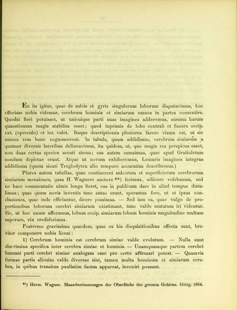 Ex iis igitur, quae de sulcis et gyris singulorum loborum disputavimus, hoc effecisse nobis videmur, cerebrum hominis et simiarum omnes in partes consentire. Quodsi fieri potuisset, ut unicuique parti suas imagines adderemus, summa harum quaestionum magis stabilita esset; quod inprimis de lobo centrali et fissura occip. ext. (operculo) et int. valet. Itaque descriptiones pleniores facere visum est, ut sic omnes rem bene cognoscerent. In tabula, quam addidimus, cerebrum simiarum a quatuor diversis lateribus delineavimus, ita quidem, ut, quo magis res perspicua esset, non duas certas species secuti simus; eas autem sumsimus, quae apud Gratioletum nondum depictae erant. Atque ut novum exhiberemus, Lemuris imagines integras addidimus (quem sicuti Troglodyten alio tempore accuratius describemus.) Plures autem tabellas, quae continerent sulcorum et superficierum cerebrorum simiarum mensiones, quas H. Wagnero auctore 60) fecimus, adiicere volebamus, sed ne haec commentatio nimis longa fieret, eas in publicum dare in aliud tempus distu- limus ; quae quum novis inventis tunc autae erunt, speramus fore, ut et ipsas con- clusiones, quae inde efficiantur, dicere possimus. — Sed iam ea, quae vulgo de pro- portionibus loborum cerebri simiarum existimant, tunc valde mutatum iri videntur. Sic, ut hoc unum afferamus, lobum occip. simiarum lobum hominis magnitudine multum superare, vix crediderimus. Postremo gravissima quaedem, quae ex his disquisitionibus effecta sunt, bre- viter componere nobis liceat: 1) Cerebrum hominis est cerebrum simiae valde evolutum. — Nulla sunt discrimina specifica inter cerebra simiae et hominis. — Unamquamque partem cerebri humani parti cerebri simiae analogam esse pro certo affirmari potest. — Quamvis formae partis alicuius valde diversae sint, tamen multa hominum et simiarum cere- bra, in quibus transitus paullatim factus appareat, inveniri possunt. 60) Herm. Wagner. Maassbestimmungen der Oberflache des grossen Gehims. Gbttg. 1864.