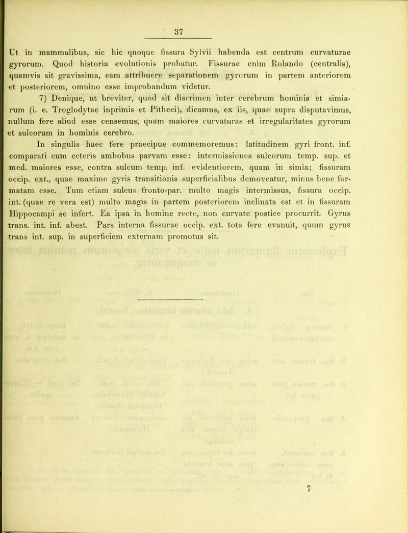Ut in mammalibus, sic hic quoque fissura Sylvii habenda est centrum curvaturae gyrorum. Quod historia evolutionis probatur. Fissurae enim Rolando (centralis), quamvis sit gravissima, eam attribuere separationem gyrorum in partem anteriorem et posteriorem, omnino esse improbandum videtur. 7) Denique, ut breviter, quod sit discrimen inter cerebrum hominis et simia- rum (i. e. Troglodytae inprimis et Pitheci), dicamus, ex iis, quae supra disputavimus, nullum fere aliud esse censemus, quam maiores curvaturas et irregularitates gyrorum et sulcorum in hominis cerebro. In singulis haec fere praecipue commemoremus: latitudinem gyri front. inf. comparati cum ceteris ambobus parvam esse: intermissiones sulcorum temp. sup. et med. maiores esse, contra sulcum temp. inf. e videnti orem, quam in simia; fissuram occip. ext.., quae maxime gyris transitionis superficialibus demoveatur, minus bene for- matam esse. Tum etiam sulcus fronto-par. multo magis intermissus, fissura occip. int. (quae re vera est) multo magis in partem posteriorem inclinata est et in fissuram Hippocampi se infert. Ea ipsa in homine recte, non curvate postice procurrit. Gyrus trans, int. inf. abest. Pars interna fissurae occip. ext. tota fere evanuit, quum gyrus trans int. sup. in superficiem externam promotus sit. 7