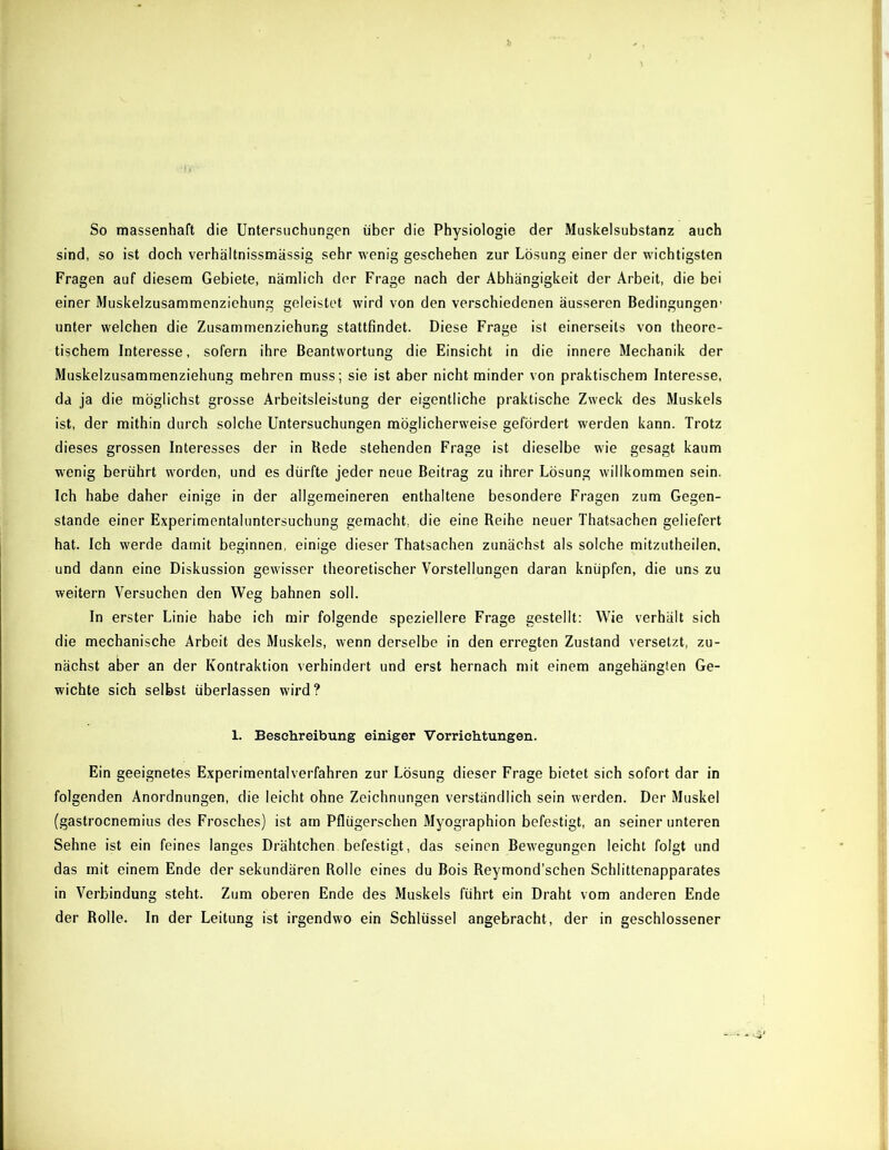 So massenhaft die Untersuchungen über die Physiologie der Muskelsubstanz auch sind, so ist doch verhältnissmässig sehr wenig geschehen zur Lösung einer der wichtigsten Fragen auf diesem Gebiete, nämlich der Frage nach der Abhängigkeit der Arbeit, die bei einer Muskelzusammenziehung geleistet wird von den verschiedenen äusseren Bedingungen- unter welchen die Zusammenziehung stattfindet. Diese Frage ist einerseits von theore- tischem Interesse, sofern ihre Beantwortung die Einsicht in die innere Mechanik der Muskelzusammenziehung mehren muss; sie ist aber nicht minder von praktischem Interesse, da ja die möglichst grosse Arbeitsleistung der eigentliche praktische Zweck des Muskels ist, der mithin durch solche Untersuchungen möglicherweise gefördert werden kann. Trotz dieses grossen Interesses der in Rede stehenden Frage ist dieselbe wie gesagt kaum wenig berührt worden, und es dürfte jeder neue Beitrag zu ihrer Lösung willkommen sein. Ich habe daher einige in der allgemeineren enthaltene besondere Fragen zum Gegen- stände einer Experimentaluntersuchung gemacht, die eine Reihe neuer Thatsachen geliefert hat. Ich werde damit beginnen, einige dieser Thatsachen zunächst als solche mitzutheilen. und dann eine Diskussion gewisser theoretischer Vorstellungen daran knüpfen, die uns zu weitern Versuchen den Weg bahnen soll. In erster Linie habe ich mir folgende speziellere Frage gestellt: Wie verhält sich die mechanische Arbeit des Muskels, w-enn derselbe in den erregten Zustand versetzt, zu- nächst aber an der Kontraktion verhindert und erst hernach mit einem angehängten Ge- wichte sich selbst überlassen wird? 1. Beschreibung einiger Vorrichtungen. Ein geeignetes Experimentalverfahren zur Lösung dieser Frage bietet sich sofort dar in folgenden Anordnungen, die leicht ohne Zeichnungen verständlich sein werden. Der Muskel (gastroenemius des Frosches) ist am Pflügerschen Myographion befestigt, an seiner unteren Sehne ist ein feines langes Drähtchen befestigt, das seinen Bew-egungen leicht folgt und das mit einem Ende der sekundären Rolle eines du Bois Reymond’schen Schlittenapparates in Verbindung steht. Zum oberen Ende des Muskels führt ein Draht vom anderen Ende der Rolle. In der Leitung ist irgendwo ein Schlüssel angebracht, der in geschlossener