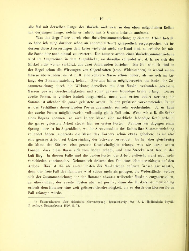alle Mal mit derselben Länge des Muskels und zwar in den oben mitgetheilten Reihen mit derjenigen Länge, welche er ruhend mit 5 Gramm belastet annimmt. Was den Begriff der durch eine Muskelzusammenziehung geleisteten Arbeit betrifft, so habe ich mich darüber schon an anderen Orten*) gelegentlich ausgesprochen, da in- dessen diese Aeusserungen dem Leser vielleicht nicht zur Hand sind, so erlaube ich mir, die Sache hier noch einmal zu erörtern. Die äussere Arbeit einer Muskelzusammenziehung wird im Allgemeinen in dem Augenblicke, wo dieselbe vollendet ist, d. h. wo sich der Muskel nicht weiter verkürzt, aus zwei Summanden bestehen. Ein Mal nämlich sind in der Regel schon die Wirkungen von Gegenkräften (resp. Widerständen) in irgend einem Maasse überwunden; es ist z. B. eine schwere Masse schon höher, als sie sich im An- fänge der Zusammenziehung befand. Zweitens haben möglicherweise am Ende der Zu- sammenziehung durch die Wirkung derselben mit dem Muskel verbunden gewesene Massen gewisse Geschwindigkeiten und somit gewisse lebendige Kräfte erlangt. Dieser zweite Posten, in gleicher Einheit ausgedrückt, muss zum ersten addirt werden; die Summe ist offenbar die ganze geleistete Arbeit. In den praktisch vorkommenden Fällen ist das Verhältniss dieser beiden Posten zueinander ein sehr wechselndes. Ja es kann der zweite Posten möglicherweise vollständig gleich Null sein. Wenn wir z. B. die Sehne eines Bogens spannen, so wird keiner Masse eine merkliche lebendige Kraft ertheilt; die ganze geleistete Arbeit steckt hier im ersten Posten. Nehmen wir dagegen einen Sprung; hier ist im Augenblicke, wo die Streckmuskeln des Beines ihre Zusammenziehung vollendet haben, einerseits die Masse des Körpers schon etwas gehoben; es ist also eine gewisse Arbeit auf Ueberwindung der Schwere verwendet. Es hat aber gleichzeitig die Masse des Körpers eine gewisse Geschwindigkeit erlangt, was wir daran sehen können, dass diese Masse sich vom Boden erhebt, und eine Strecke weit frei in der Luft fliegt. In diesem Falle sind die beiden Posten der Arbeit vielleicht meist nicht sehr verschieden voneinander. Nehmen wir drittens den Fall eines Hammerschlages auf den Ambos. Hier ist die als erster Posten der Muskelarbeit definirte Grösse gar negativ, denn der freie Fall des Hammers wird schon mehr als genügen, die Widerstände, welche sich der Zusammenziehung der den Hammer abwärts treibenden Muskeln entgegenstellen, zu überwinden; der zweite Posten aber ist positiv, denn die Muskelzusammenziehung ertheilt dem Hammer eine weit grössere Geschwindigkeit, als er durch den blossen freien Fall erlangen würde. *) Untersuchuugen über elektrische Nervenreizung, Braunschweig 1864, S. 2. Medicinische Physik, 2. Auflage, Braunschweig 1866, S. 78.