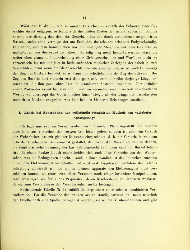 Wirkt der Muskel — wie in unsern Versuchen — einfach der Schwere eines Ge- wichtes direkt entgegen, so bieten sich die beiden Posten der Arbeit, schon zur Summe vereint, der Messung dar, denn das Gewicht, nebst den damit verbundenen aequilibrirten Massen, steigt eben vermöge der am Ende des Muskelzuges erlangten Endgeschwindig- keit weiter, und man braucht eben nur die gesam/nte Steighöhe mit dem Gewichte zu multipliciren, um die Arbeit zu haben. Beiläufig mag noch bemerkt werden, dass die weiter oben gemachte Unterscheidung einer Gleichgewichtshöhe und Wurfhöhe nicht zu verwechseln ist mit der jetzt in Rede stehenden möglichen Zerlegung der Arbeit in zwei Summanden, denn wenn die Gleichgewichtshöhe überschritten ist, so ist noch keineswegs der Zug des Muskels beendet, er ist dann nur schwächer als der Zug der Schwere. Der Zug des Muskels hört vielmehr erst dann ganz auf, wenn derselbe diejenige Länge er- reicht hat, die ihm ganz ohne Last im tetanisirten Zustande zukommt. Der definirte zweite Posten der Arbeit hat also nur in solchen Versuchen einen von Null verschiedenen Werth, wo überhaupt das Gewicht höher hinauf steigt, als der Länge des unbelasteten tetanisirten Muskels entspricht, was blos bei den kleineren Belastungen stattfindet. 3. Arbeit bei Kontraktion des vollständig tetanisirten Muskels von variabeler Anfangslänge. Ich habe nun zweitens Versuchsreihen nach folgendem Plane angestellt: Sie bestehen einestheils aus Versuchen der vorigen Art, hinter jedem solchen ist aber ein Versuch der Weber’schen Art mit gleicher Belastung eingeschaltet, d. h. ein Versuch, in welchem man der angehängten Last zunächst gestattet, den ruhenden Muskel so weit zu dehnen, bis seine elastische Spannung der Last Gleichgewicht hält, dann wird der Muskel tetani- sirt. In einem Punkte jedoch unterscheiden sich auch diese Versuche von den Weber - schen, was die Bedingungen angeht. Auch in ihnen nämlich ist das Rähmchen zunächst durch den Elektromagnet festgehalten und wird erst losgelassen', nachdem der Tetanus vollständig entwickelt ist. Da ich an meinem Apparate den Elektromagnet nicht ver- schieben konnte, so erforderten diese Versuche noch einige besondere Manipulationen, resp. Messungen am Stativ des Präparates, deren Beschreibung ich indessen weglasse, da sie zum Verständnisse der Versuchsreihen nichts beitragen. Nachstehende Tabelle Nr. IV enthält die Ergebnisse einer solchen combinirten Ver- suchsreihe. Um die Versuche der zweiten Art vollständig darzustellen, muss natürlich der Tabelle noch eine Spalte hinzugefügt werden; sie ist mit T überschrieben und gibt