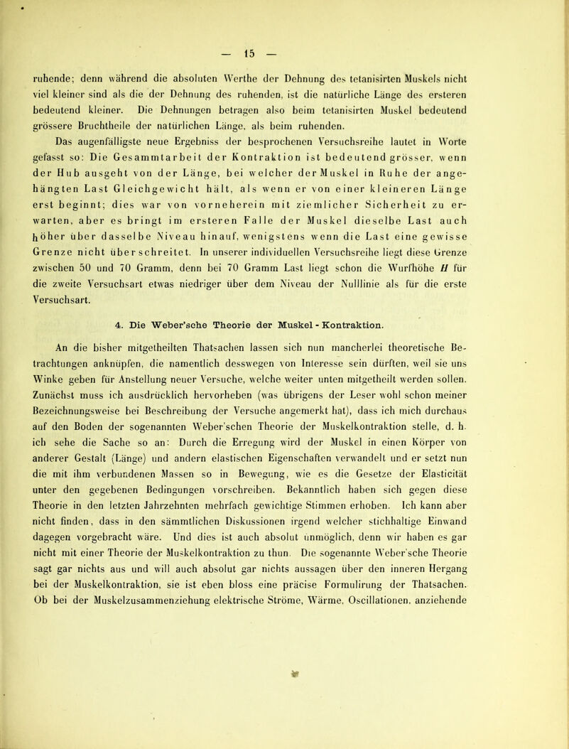 ruhende; denn während die absoluten VVerthe der Dehnung des tetanisirten Muskels nicht viel kleiner sind als die der Dehnung des ruhenden, ist die natürliche Länge des ersteren bedeutend kleiner. Die Dehnungen betragen also beim tetanisirten Muskel bedeutend grössere Bruchtheile der natürlichen Länge, als beim ruhenden. Das augenfälligste neue Ergebniss der besprochenen Versuchsreihe lautet in Worte gefasst so: Die Gesammtarbeit der Kontraktion ist bedeutend grösser, wenn der Hub ausgeht von der Länge, bei welcher derMuskel in Ruhe der ange- hängten Last Gleichgewicht hält, als wenn er von einer kleineren Länge erst beginnt; dies war von vor ne he rein mit ziemlicher Sicherheit zu er- warten, aber es bringt im ersteren Falle der Muskel dieselbe Last auch höher über dasselbe Niveau hinauf, wenigstens wenn die Last eine gewisse Grenze nicht überschreitet. In unserer individuellen Versuchsreihe liegt diese Grenze zwischen 50 und 70 Gramm, denn bei 70 Gramm Last liegt schon die Wurfhöhe II für die zweite Versuchsart etwas niedriger über dem Niveau der Nulllinie als für die erste Versuchsart. 4. Die Weber’sche Theorie der Muskel - Kontraktion. An die bisher mitgetheilten Thatsachen lassen sich nun mancherlei theoretische Be- trachtungen anknüpfen, die namentlich desswegen von Interesse sein dürften, weil sie uns Winke geben für Anstellung neuer Versuche, welche weiter unten mitgetheilt werden sollen. Zunächst muss ich ausdrücklich hervorheben (was übrigens der Leser wohl schon meiner Bezeichnungsweise bei Beschreibung der Versuche angemerkt hat), dass ich mich durchaus auf den Boden der sogenannten Weber’schen Theorie der Muskelkontraktion stelle, d. h. ich sehe die Sache so an: Durch die Erregung wird der Muskel in einen Körper von anderer Gestalt (Länge) und andern elastischen Eigenschaften verwandelt und er setzt nun die mit ihm verbundenen Massen so in Bewegung, wie es die Gesetze der Elasticität unter den gegebenen Bedingungen vorschreiben. Bekanntlich haben sich gegen diese Theorie in den letzten Jahrzehnten mehrfach gewichtige Stimmen erhoben. Ich kann aber nicht finden, dass in den sämmtlichen Diskussionen irgend welcher stichhaltige Einwand dagegen vorgebracht wäre. Und dies ist auch absolut unmöglich, denn wir haben es gar nicht mit einer Theorie der Muskelkontraktion zu thun. Die sogenannte Weber’sche Theorie sagt gar nichts aus und will auch absolut gar nichts aussagen über den inneren Hergang bei der Muskelkontraktion, sie ist eben bloss eine präcise Formulirung der Thatsachen. Ob bei der Muskelzusammenziehung elektrische Ströme, Wärme, Oscillationen, anziehende