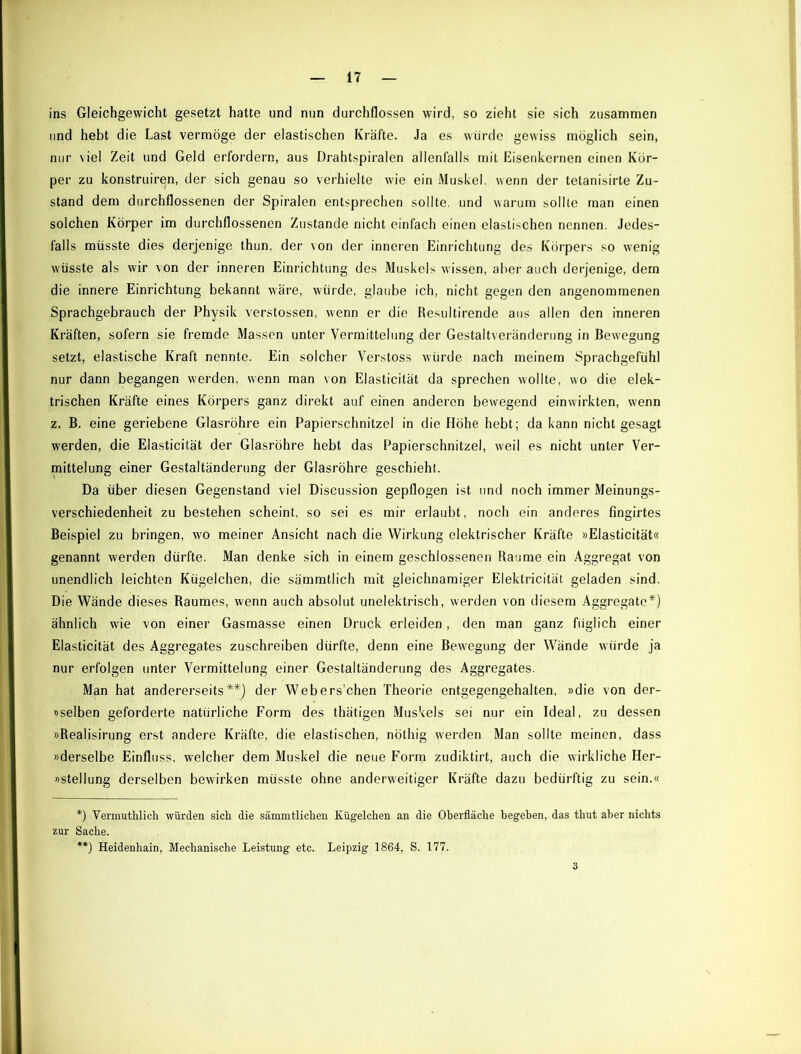 ins Gleichgewicht gesetzt hatte und nun durchflossen wird, so zieht sie sich zusammen und hebt die Last vermöge der elastischen Kräfte. Ja es würde gewiss möglich sein, nur viel Zeit und Geld erfordern, aus Drahtspiralen allenfalls mit Eisenkernen einen Kör- per zu konstruiren, der sich genau so verhielte wie ein Muskel, wenn der tetanisirte Zu- stand dem durchflossenen der Spiralen entsprechen sollte, und warum sollte man einen solchen Körper im durchflossenen Zustande nicht einfach einen elastischen nennen. Jedes- falls müsste dies derjenige thun, der \on der inneren Einrichtung des Körpers so wenig wüsste als wir von der inneren Einrichtung des Muskels wissen, aber auch derjenige, dem die innere Einrichtung bekannt wäre, würde, glaube ich, nicht gegen den angenommenen Sprachgebrauch der Physik verstossen, wenn er die Resultirende aus allen den inneren Kräften, sofern sie fremde Massen unter Vermittelung der Gestaltveränderung in Bewegung setzt, elastische Kraft nennte. Ein solcher Verstoss würde nach meinem Sprachgefühl nur dann begangen werden, wenn man von Elasticität da sprechen wollte, wo die elek- trischen Kräfte eines Körpers ganz direkt auf einen anderen bewegend einwirkten, wenn z. B. eine geriebene Glasröhre ein Papierschnitzel in die Höhe hebt; da kann nicht gesagt werden, die Elasticität der Glasröhre hebt das Papierschnitzel, weil es nicht unter Ver- mittelung einer Gestaltänderung der Glasröhre geschieht. Da über diesen Gegenstand viel Discussion gepflogen ist und noch immer Meinungs- verschiedenheit zu bestehen scheint, so sei es mir erlaubt, noch ein anderes fingirtes Beispiel zu bringen, wo meiner Ansicht nach die Wirkung elektrischer Kräfte »Elasticität« genannt werden dürfte. Man denke sich in einem geschlossenen Baume ein Aggregat von unendlich leichten Kügelchen, die sämmtlich mit gleichnamiger Elektricität geladen sind. Die Wände dieses Raumes, wenn auch absolut unelektrisch, werden von diesem Aggregate*) ähnlich wie von einer Gasmasse einen Druck erleiden, den man ganz füglich einer Elasticität des Aggregates zuschreiben dürfte, denn eine Bewegung der Wände würde ja nur erfolgen unter Vermittelung einer Gestaltändcrung des Aggregates. Man hat andererseits**) der Webers’chen Theorie entgegengehalten, »die von der- »selben geforderte natürliche Form des thätigen Muskels sei nur ein Ideal, zu dessen »Realisirung erst andere Kräfte, die elastischen, nöthig werden Man sollte meinen, dass »derselbe Einfluss, welcher dem Muskel die neue Form zudiktirt, auch die wirkliche Her- »stellung derselben bewirken müsste ohne anderweitiger Kräfte dazu bedürftig zu sein.« *) Vermuthlich würden sich die sämmtlichen Kügelchen an die Oberfläche begeben, das thut aber nichts zur Sache. **) Heidenhain, Mechanische Leistung etc. Leipzig 1864, S. 177. 3