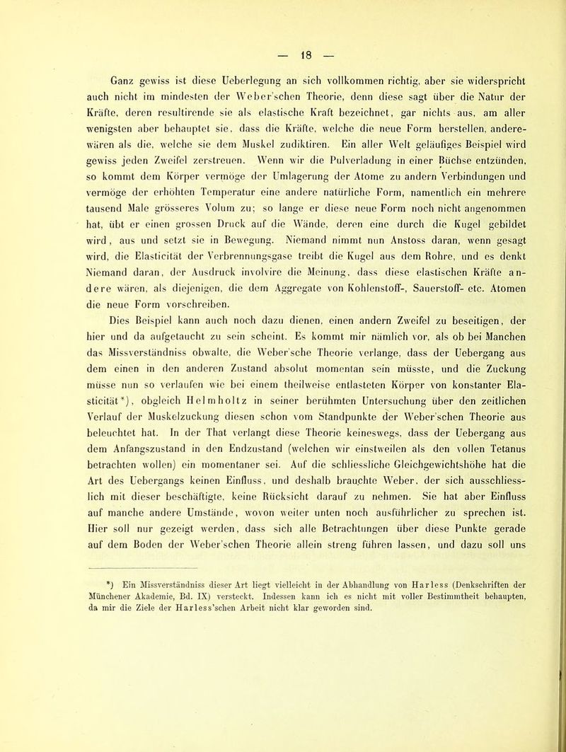 Ganz gewiss ist diese Ueberlegung an sich vollkommen richtig, aber sie widerspricht auch nicht im mindesten der Weber’schen Theorie, denn diese sagt über die Natur der Kräfte, deren resultirende sie als elastische Kraft bezeichnet, gar nichts aus, am aller wenigsten aber behauptet sie, dass die Kräfte, welche die neue Form hersteilen, andere- wären als die, welche sie dem Muskel zudiktiren. Ein aller Welt geläufiges Beispiel wird gewiss jeden Zweifel zerstreuen. Wenn wir die Pulverladung in einer Büchse entzünden, so kommt dem Körper vermöge der Umlagerung der Atome zu andern Verbindungen und vermöge der erhöhten Temperatur eine andere natürliche Form, namentlich ein mehrere tausend Male grösseres Volum zu; so lange er diese neue Form noch nicht angenommen hat, übt er einen grossen Druck auf die Wände, deren eine durch die Kugel gebildet wird , aus und setzt sie in Bewegung. Niemand nimmt nun Anstoss daran, wenn gesagt wird, die Elasticität der Verbrennungsgase treibt die Kugel aus dem Rohre, und es denkt Niemand daran, der Ausdruck involvire die Meinung, dass diese elastischen Kräfte an- dere wären, als diejenigen, die dem Aggregate von Kohlenstoff-, Sauerstoff-etc. Atomen die neue Form vorschreiben. Dies Beispiel kann auch noch dazu dienen, einen andern Zweifel zu beseitigen, der hier und da aufgetaucht zu sein scheint. Es kommt mir nämlich vor, als ob bei Manchen das Missverständniss obwalte, die Weber’sche Theorie verlange, dass der Uebergang aus dem einen in den anderen Zustand absolut momentan sein müsste, und die Zuckung müsse nun so verlaufen wie bei einem theihveise entlasteten Körper von konstanter Ela- sticität*), obgleich Helmholtz in seiner berühmten Untersuchung über den zeitlichen Verlauf der Muskelzuckung diesen schon vom Standpunkte der Weber’schen Theorie aus beleuchtet hat. In der That verlangt diese Theorie keineswegs, dass der Uebergang aus dem Anfangszustand in den Endzustand (welchen wir einstweilen als den vollen Tetanus betrachten wollen) ein momentaner sei. Auf die schliessliche Gleichgewichtshöhe hat die Art des Uebergangs keinen Einfluss, und deshalb brauchte Weber, der sich ausschliess- lich mit dieser beschäftigte, keine Rücksicht darauf zu nehmen. Sie hat aber Einfluss auf manche andere Umstände, wovon weiter unten noch ausführlicher zu sprechen ist. Hier soll nur gezeigt werden, dass sich alle Betrachtungen über diese Punkte gerade auf dem Boden der Weber’schen Theorie allein streng führen lassen, und dazu soll uns *) Ein Missverständniss dieser Art liegt vielleicht in der Abhandlung von Harless (Denkschriften der Münchener Akademie, Bd. IX) versteckt. Indessen kann ich es nicht mit voller Bestimmtheit behaupten, da mir die Ziele der Harless’schen Arbeit nicht klar geworden sind.