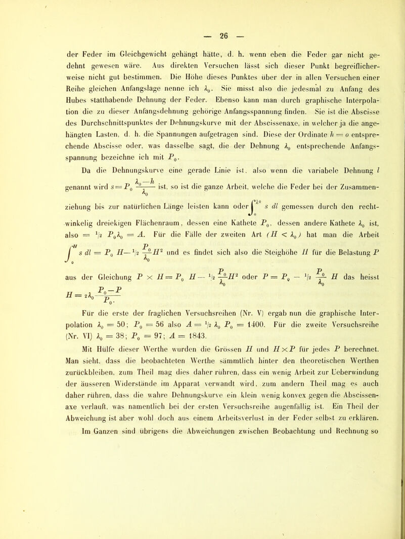 der Feder im Gleichgewicht gehängt hätte, d. h. wenn eben die Feder gar nicht ge- dehnt gewesen wäre. Aus direkten Versuchen lässt sich dieser Punkt begreiflicher- weise nicht gut bestimmen. Die Höhe dieses Punktes über der in allen Versuchen einer Reihe gleichen Anfangslage nenne ich A0. Sie misst also die jedesmal zu Anfang des Hubes statthabende Dehnung der Feder. Ebenso kann man durch graphische Interpola- tion die zu dieser Anfangsdehnung gehörige Anfangsspannung finden. Sie ist die Abscisse des Durchschniltspunktes der Dehnungskurve mit der Abscissenaxe, in welcher ja die ange- hängten Lasten, d. h. die Spannungen aufgetragen sind. Diese der Ordinate li = o entspre- chende Abscisse oder, was dasselbe sagt, die der Dehnung A0 entsprechende Anfangs- spannung bezeichne ich mit P0. Da d ie Dehnungskurve eine gerade Linie ist. also wenn die variabele Dehnung l A Ji genannt wird s = P0 —— ist, so ist die ganze Arbeit, welche die Feder bei der Zusammen- J^O s dl gemessen durch den recht- winkelig dreiekigen Flächenraum, dessen eine Kathete P0, dessen andere Kathete A0 ist, also = V2 P(A “ A. Für die Fälle der zweiten Art (II < A04 hat man die Arbeit / s dl = P0 H— 1l2 -A-H2 und es findet sich also die Steighöhe II für die Belastung P / Aft aus der Gleichung P x II — P0 II— x/2 ~r~H2 oder P = P0 — x/2 -r— H das heisst ^0 ’O p — p ^0- Für die erste der fraglichen Versuchsreihen (Nr. V) ergab nun die graphische Inter- polation A0 =50; P0 =56 also A= x/2 A0 P0 = 1400. Für die zweite Versuchsreihe (Nr. VI) A0 = 38; P0 =97; A — 1843. Mit Hülfe dieser Werthe wurden die Grössen II und HxP für jedes P berechnet. Man sieht, dass die beobachteten Werthe sämmtlich hinter den theoretischen Werthen Zurückbleiben, zum Theil mag dies daher rühren, dass ein wenig Arbeit zur Ueberwindung der äusseren Widerstände im Apparat verwandt wird, zum andern Theil mag es auch daher rühren, dass die wahre Dehnungskurve ein klein wenig konvex gegen die Abscissen- axe verlauft, was namentlich bei der ersten Versuchsreihe augenfällig ist. Ein Theil der Abweichung ist aber wohl doch aus einem Arbeitsverlust in der Feder selbst zu erklären. Im Ganzen sind übrigens die Abweichungen zwischen Beobachtung und Rechnung so
