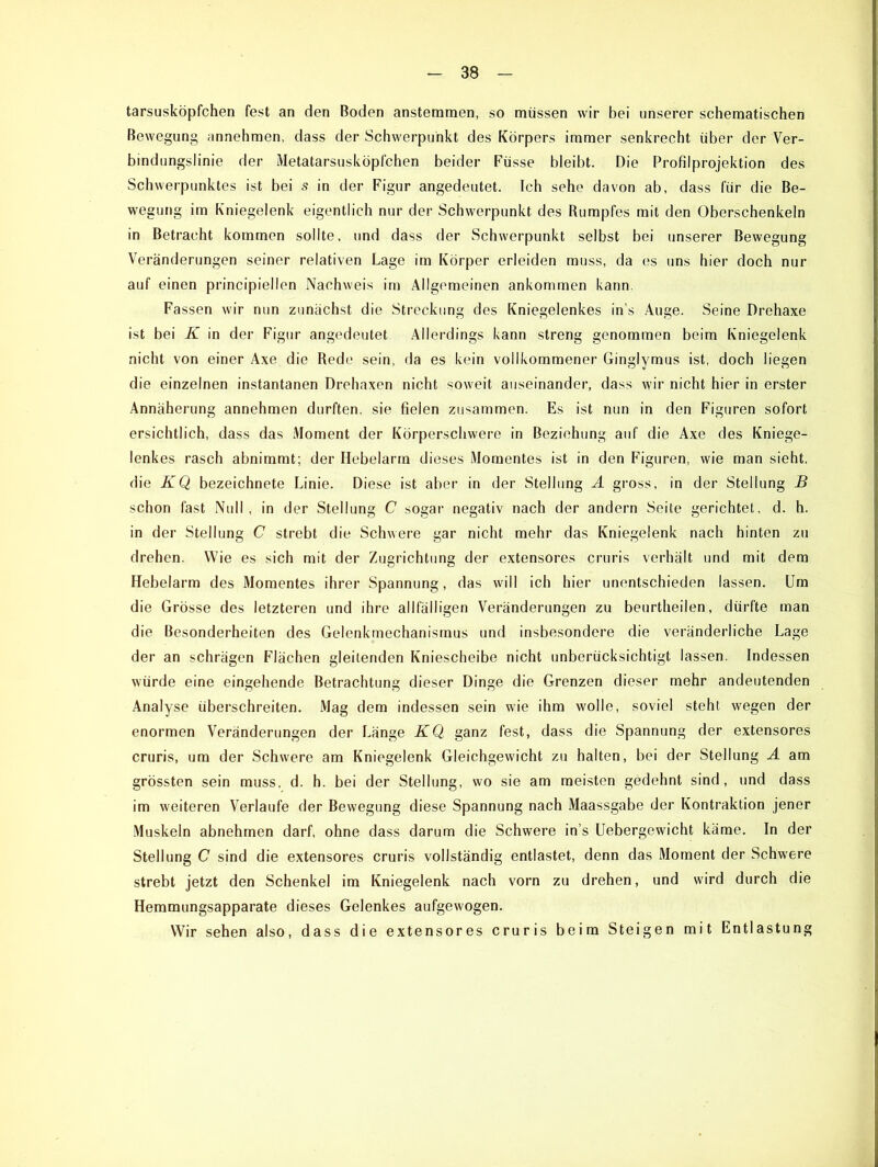 tarsusköpfchen fest an den Boden anstemmen, so müssen wir bei unserer schematischen Bewegung annehmen, dass der Schwerpunkt des Körpers immer senkrecht über der Ver- bindungslinie der Metatarsusköpfchen beider Füsse bleibt. Die Profilprojektion des Schwerpunktes ist bei s in der Figur angedeutet. Ich sehe davon ab, dass für die Be- wegung im Kniegelenk eigentlich nur der Schwerpunkt des Rumpfes mit den Oberschenkeln in Betracht kommen sollte, und dass der Schwerpunkt selbst bei unserer Bewegung Veränderungen seiner relativen Lage im Körper erleiden muss, da es uns hier doch nur auf einen principiellen Nachweis im Allgemeinen ankommen kann. Fassen wir nun zunächst die Streckung des Kniegelenkes in’s Auge. Seine Drehaxe ist bei K in der Figur angedeutet Allerdings kann streng genommen beim Kniegelenk nicht von einer Axe die Rede sein, da es kein vollkommener Ginglymus ist, doch liegen die einzelnen instantanen Drehaxen nicht soweit auseinander, dass wir nicht hier in erster Annäherung annehmen durften, sie fielen zusammen. Es ist nun in den Figuren sofort ersichtlich, dass das Moment der Körperschwere in Beziehung auf die Axe des Kniege- lenkes rasch abnimmt; der Hebelarm dieses Momentes ist in den Figuren, wie man sieht, die KQ bezeichnete Linie. Diese ist aber in der Stellung A gross, in der Stellung B schon fast Null, in der Stellung C sogar negativ nach der andern Seite gerichtet, d. h. in der Stellung C strebt die Schwere gar nicht mehr das Kniegelenk nach hinten zu drehen. Wie es sich mit der Zugrichtung der extensores cruris verhält und mit dem Hebelarm des Momentes ihrer Spannung, das will ich hier unentschieden lassen. Um die Grösse des letzteren und ihre allfälligen Veränderungen zu beurtheilen, dürfte man die Besonderheiten des Gelenkmechanismus und insbesondere die veränderliche Lage der an schrägen Flächen gleitenden Kniescheibe nicht unberücksichtigt lassen. Indessen würde eine eingehende Betrachtung dieser Dinge die Grenzen dieser mehr andeutenden Analyse überschreiten. Mag dem indessen sein wie ihm wolle, soviel steht wegen der enormen Veränderungen der Länge KQ ganz fest, dass die Spannung der extensores cruris, um der Schwere am Kniegelenk Gleichgewicht zu halten, bei der Stellung A am grössten sein muss, d. h. bei der Stellung, wo sie am meisten gedehnt sind, und dass im weiteren Verlaufe der Bewegung diese Spannung nach Maassgabe der Kontraktion jener Muskeln abnehmen darf, ohne dass darum die Schwere in s Uebergewicht käme. In der Stellung C sind die extensores cruris vollständig entlastet, denn das Moment der Schwere strebt jetzt den Schenkel im Kniegelenk nach vorn zu drehen, und wird durch die Hemmungsapparate dieses Gelenkes aufgewogen. Wir sehen also, dass die extensores cruris beim Steigen mit Entlastung