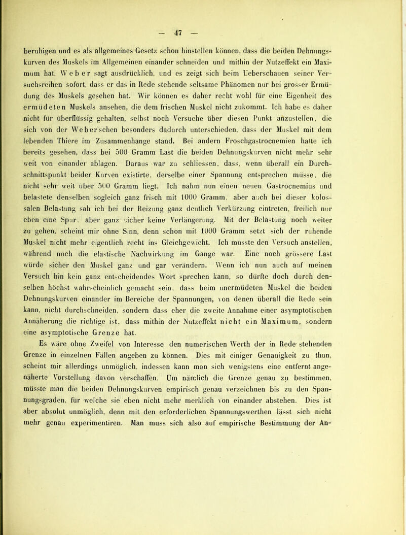 beruhigen und es als allgemeines Gesetz schon hinstellen können, dass die beiden Dehnungs- kurven des Muskels im Allgemeinen einander schneiden und mithin der Nutzeffekt ein Maxi- mum hat. Weber sagt ausdrücklich, und es zeigt sich beim Ueberschauen seiner Ver- suchsreihen sofort, dass er das in Rede stehende seltsame Phiinomen nur bei grosser Ermü- dung des Muskels gesehen hat. Wir können es daher recht wohl für eine Eigenheit des ermüdeten Muskels ansehen, die dem frischen Muskel nicht zukommt. Ich habe es daher nicht für überflüssig gehalten, selbst noch Versuche über diesen Punkt anzustellen, die sich von der Web ersehen besonders dadurch unterschieden, dass der Muskel mit dem lebenden Thiere im Zusammenhänge stand. Bei andern Froschgastrocnemien halte ich bereits gesehen, dass bei 500 Gramm Last die beiden Dehnungskurven nicht mehr sehr weit von einander ablagen. Daraus war zu schliessen, dass, wenn überall ein Durch- schnittspunkt beider Kurven existirte, derselbe einer Spannung entsprechen müsse, die nicht sehr weit über 500 Gramm liegt. Ich nahm nun einen neuen Gastrocnemius und belastete denselben sogleich ganz frisch mit 1000 Gramm, aber auch bei dieser kolos- salen Belastung sah ich bei der Reizung ganz deutlich Verkürzung eintreten, freilich nur eben eine Spur, aber ganz sicher keine Verlängerung. Mit der Belastung noch weiter zu gehen, scheint mir ohne Sinn, denn schon mit 1000 Gramm setzt sich der ruhende Muskel nicht mehr eigentlich recht ins Gleichgewicht. Ich musste den Versuch anslellen, während noch die elastische Nachwirkung im Gange war. Eine noch grössere Last würde sicher den Muskel ganz und gar verändern. Wenn ich nun auch auf meinen Versuch hin kein ganz entscheidendes Wort sprechen kann, so dürfte doch durch den- selben höchst wahrscheinlich gemacht sein, dass beim unermüdeten Muskel die beiden Dehnungskurven einander im Bereiche der Spannungen, von denen überall die Rede sein kann, nicht durchschneiden, sondern dass eher die zweite Annahme einer asymptotischen Annäherung die richtige ist, dass mithin der Nutzeffekt nicht ein Maximum, sondern eine asymptotische Grenze hat. Es w'äre ohne Zweifel von Interesse den numerischen Werth der in Rede stehenden Grenze in einzelnen Fällen angeben zu können. Dies mit einiger Genauigkeit zu thun, scheint mir allerdings unmöglich, indessen kann man sich wenigstens eine entfernt ange- näherte Vorstellung davon verschaffen. Um nämlich die Grenze genau zu bestimmen, müsste man die beiden Dehnungskurven empirisch genau verzeichnen bis zu den Span- nungsgraden, für welche sie eben nicht mehr merklich \on einander abstehen. Dies ist aber absolut unmöglich, denn mit den erforderlichen Spannungsw'erthen lässt sich nicht mehr genau experimentiren. Man muss sich also auf empirische Bestimmung der An-