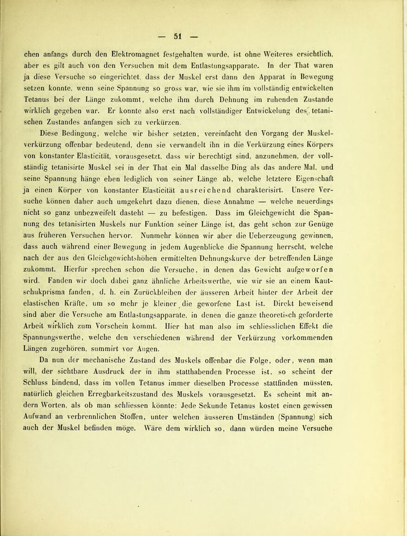 chen anfangs durch den Elektromagnet festgehalten wurde, ist ohne Weiteres ersichtlich, aber es gilt auch von den Versuchen mit dem Entlastungsapparate. In der That waren ja diese Versuche so eingerichtet, dass der Muskel erst dann den Apparat in Bewegung setzen konnte, wenn seine Spannung so gross war, wie sie ihm im vollständig entwickelten Tetanus bei der Länge zukommt, welche ihm durch Dehnung im ruhenden Zustande wirklich gegeben war. Er konnte also erst nach vollständiger Entwickelung des|.tetani- schen Zustandes anfangen sich zu verkürzen. Diese Bedingung, welche wir bisher setzten, vereinfacht den Vorgang der Muskel- verkürzung offenbar bedeutend, denn sie verwandelt ihn in die Verkürzung eines Körpers von konstanter Elasticität, vorausgesetzt, dass wir berechtigt sind, anzunehmen, der voll- ständig tetanisirte Muskel sei in der That ein Mal dasselbe Ding als das andere Mal, und seine Spannung hänge eben lediglich von seiner Länge ab, welche letztere Eigenschaft ja einen Körper von konstanter Elasticität ausreichend charakterisirt. Unsere Ver- suche können daher auch umgekehrt dazu dienen, diese Annahme — welche neuerdings nicht so ganz unbezweifelt dasteht — zu befestigen. Dass im Gleichgewicht die Span- nung des tetanisirten Muskels nur Funktion seiner Länge ist, das geht schon zur Genüge aus früheren Versuchen hervor. Nunmehr können wir aber die Ueberzeugung gewinnen, dass auch während einer Bewegung in jedem Augenblicke die Spannung herrscht, welche nach der aus den Gleichgcwichtshöhen ermittelten Dehnungskurve der betreffenden Länge zukommt. Hierfür sprechen schon die Versuche, in denen das Gewicht aufgeworfen wird. Fanden wir doch dabei ganz ähnliche Arbeitswerthe, wie wir sie an einem Kaut- schukprisma fanden, d. h. ein Zurückbleiben der äusseren Arbeit hinter der Arbeit der elastischen Kräfte, um so mehr je kleiner die geworfene Last ist. Direkt beweisend sind aber die Versuche am Entlastungsapparate, in denen die ganze theoretisch geforderte Arbeit wirklich zum Vorschein kommt. Hier hat man also im schiiesslichen Effekt die Spannungswerthe, welche den verschiedenen während der Verkürzung vorkommenden Längen zugehören, summirt vor Augen. Da nun der mechanische Zustand des Muskels offenbar die Folge, oder, wenn man will, der sichtbare Ausdruck der in ihm slatthabenden Processe ist, so scheint der Schluss bindend, dass im vollen Tetanus immer dieselben Processe stattfinden müssten, natürlich gleichen Erregbarkeitszustand des Muskels vorausgesetzt. Es scheint mit an- dern Worten, als ob man schliessen könnte: Jede Sekunde Tetanus kostet einen gewissen Aufwand an verbrennlichen Stoffen, unter welchen äusseren Umständen (Spannung) sich auch der Muskel befinden möge. Wäre dem wirklich so, dann würden meine Versuche
