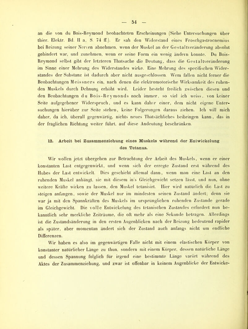 an die von du Bois-Reymond beobachteten Erscheinungen (Siehe Untersuchungen über thier. Elek.tr. Bd. II a, S. 74 ff.). Er sah den Widerstand eines Froschgastrocnemius bei Reizung seiner Nerven abnehmen, wenn der Muskel an der Gestaltveränderung absolut gehindert war, und zunehmen, wenn er seine Form ein wenig ändern konnte. Du Bois- Reymond selbst gibt der letzteren Thatsache die Deutung, dass die Gestaltveränderung im Sinne einer Mehrung des Widerstandes wirke. Eine Mehrung des specifischen Wider- standes der Substanz ist dadurch aber nicht ausgeschlossen. Wem fallen nicht ferner die Beobachtungen Meissners ein, nach denen die elektromotorische Wirksamkeit des ruhen- den Muskels durch Dehnung erhöht wird. Leider besteht freilich zwischen diesen und den Beobachtungen du Bois-Rey monds noch immer, so viel ich weiss, von keiner Seite aufgegebener Widerspruch, und es kann daher einer, dem nicht eigene Unter- suchungen hierüber zur Seite stehen, keine Folgerungen daraus ziehen. Ich will mich daher, da ich, überall gegenwärtig, nichts neues Thatsächliches beibringen kann , das in der fraglichen Richtung weiter führt, auf diese Andeutung beschränken. 12. Arbeit bei Zusammenziehung eines Muskels während, der Entwickelung des Tetanus. Wir wollen jetzt übergehen zur Betrachtung der Arbeit des Muskels, wenn er einer konstanten Last entgegenwirkt, und wenn sich der erregte Zustand erst während des Hubes der Last entwickelt. Dies geschieht allemal dann, wenn man eine Last an den ruhenden Muskel anhängt, sie mit diesem in’s Gleichgewicht setzen lässt, und nun, ohne weitere Kräfte wirken zu lassen, den Muskel tetanisirt. Hier wird natürlich die Last zu steifen anfan^en, sowie der Muskel nur im mindesten seinen Zustand ändert; denn sie war ja mit den Spannkräften des Muskels im ursprünglichen ruhenden Zustande gerade im Gleichgewicht. Die volle Entwickelung des tetanischen Zustandes erfordert nun be- kanntlich sehr merkliche Zeiträume, die oft mehr als eine Sekunde betragen. Allerdings ist die Zustandsänderung in den ersten Augenblicken nach der Reizung bedeutend rapider als später, aber momentan ändert sich der Zustand auch anfangs nicht um endliche Differenzen. Wir haben es also im gegenwärtigen Falle nicht mit einem elastischen Körper von konstanter natürlicher Länge zu thun, sondern mit einem Körper, dessen natürliche Länge und dessen Spannung folglich für irgend eine bestimmte Länge variirt während des Aktes der Zusammenziehung, und zwar ist offenbar in keinem Augenblicke der Entwicke-