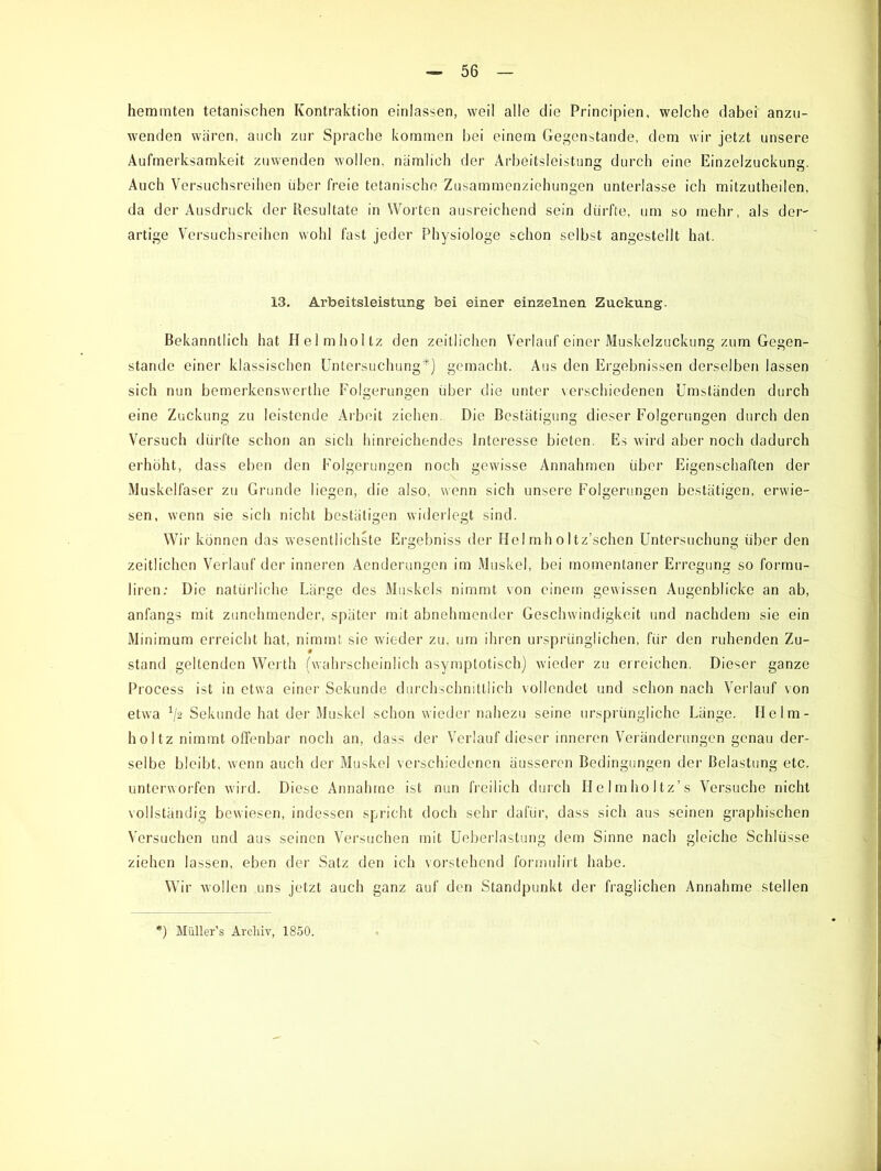 hemmten tetanischen Kontraktion einlassen, weil alle die Principien, welche dabei anzu- wenden wären, auch zur Sprache kommen bei einem Gegenstände, dem wir jetzt unsere Aufmerksamkeit zuwenden wollen, nämlich der Arbeitsleistung durch eine Einzelzuckung. Auch Versuchsreihen über freie tetanische Zusammenziehungen unterlasse ich mitzutheilen, da der Ausdruck der Resultate in Worten ausreichend sein dürfte, um so mehr, als der- artige Versuchsreihen wohl fast jeder Physiologe schon selbst angestellt hat. 13. Arbeitsleistung bei einer einzelnen Zuckung. Bekanntlich hat Helmholtz den zeitlichen Verlauf einer Muskelzuckung zum Gegen- stände einer klassischen Untersuchung*) gemacht. Aus den Ergebnissen derselben lassen sich nun bemerkenswerthe Folgerungen über die unter verschiedenen Umständen durch eine Zuckung zu leistende Arbeit ziehen. Die Bestätigung dieser Folgerungen durch den Versuch dürfte schon an sich hinreichendes Interesse bieten. Es wird aber noch dadurch erhöht, dass eben den Folgerungen noch gewisse Annahmen über Eigenschaften der Muskelfaser zu Grunde liegen, die also, wenn sich unsere Folgerungen bestätigen, erwie- sen, wenn sie sich nicht bestätigen widerlegt sind. Wir können das wesentlichste Ergebniss der Hel mh oltz’schen Untersuchung über den zeitlichen Verlauf der inneren Aenderungen im Muskel, bei momentaner Erregung so formu- liren: Die natürliche Länge des Muskels nimmt von einem gewissen Augenblicke an ab, anfangs mit zunehmender, später mit abnehmender Geschwindigkeit und nachdem sie ein Minimum erreicht hat, nimmt sie wieder zu, um ihren ursprünglichen, für den ruhenden Zu- stand gellenden Werth (wahrscheinlich asymptotisch) wieder zu erreichen. Dieser ganze Process ist in etwa einer Sekunde durchschnittlich vollendet und schon nach Verlauf von etwa */? Sekunde hat der Muskel schon wieder nahezu seine ursprüngliche Länge. Helm- hol tz nimmt offenbar noch an, dass der Verlauf dieser inneren Veränderungen genau der- selbe bleibt, wenn auch der Muskel verschiedenen äusseren Bedingungen der Belastung etc. unterworfen wird. Diese Annahme ist nun freilich durch Helmholtz’s Versuche nicht vollständig bewiesen, indessen spricht doch sehr dafür, dass sich aus seinen graphischen Versuchen und aus seinen Versuchen mit Ueberlastung dem Sinne nach gleiche Schlüsse ziehen lassen, eben der Salz den ich vorstehend formulirt habe. Wir wollen uns jetzt auch ganz auf den Standpunkt der fraglichen Annahme stellen :) Müller’s Archiv, 1850.