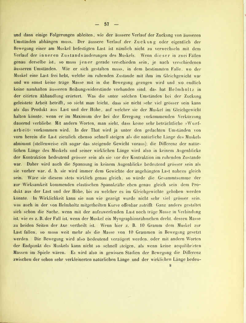 und dann einige Folgerungen ableiten, wie der äussere Verlauf der Zuckung von äusseren Umständen abhängen muss. Der äussere Verlauf der Zuckung oder eigentlich der Bewegung einer am Muskel befestigten Last ist nämlich nicht zu verwechseln mit dem Verlauf der inneren Z u s tand s änderungen des Muskels. Wenn dieser in zwei Fällen genau derselbe ist, so muss jener gerade verschieden sein, je nach verschiedenen äusseren Umständen. Wie er sich gestalten muss, in dem bestimmten Falle, wo der Muskel eine Last frei hebt, welche im ruhenden Zustande mit ihm im Gleichgewicht war und wo sonst keine träge Masse mit in die Bewegung gezogen wird und wo endlich keine namhaften äusseren Reibungswiderstände vorhanden sind, da> hat Helmhol tz in der citirten Abhandlung erörtert. Was die unter solchen Umständen bei der Zuckung geleistete Arbeit betrifft, so sieht man leicht, dass sie nicht sehr viel grösser sein kann als das Produkt aus Last und der Höhe, auf welcher sie der Muskel im Gleichgewicht halten könnte, wenn er im Maximum der bei der Erregung vorkommenden Verkürzung dauernd verbliebe. Älit andern Worten, man sieht, dass keine sehr beträchtliche »Wurf- arbeit« Vorkommen wird. In der That wird ja unter den gedachten Umständen von vorn herein die Last ziemlich ebenso schnell steigen als die natürliche Länge des Muskels abnimmt (stellenweise eilt sogar das steigende Gewicht voraus); die Differenz der natür- lichen Länge des Muskels und seiner wirklichen Länge wird also in keinem Augenblicke der Kontraktion bedeutend grösser sein als sie vor der Kontraktion im ruhenden Zustande war. Daher wird auch die Spannung in keinem Augenblicke bedeutend grösser sein als sie vorher w!ar, d. h. sie wird immer dem Gewichte der angehängten Last nahezu gleich sein. Wäre sie diesem stets wirklich genau gleich, so würde die Gesammtsumme der zur Wirksamkeit kommenden elastischen Spannkräfte eben genau gleich sein dem Pro- dukt aus der Last und der Höhe, bis zu welcher es im Gleichgewichte gehoben werden könnte. In Wirklichkeit kann sie nun wie gezeigt wurde nicht sehr viel grösser sein, wms auch in der von Helmholtz mitgetheilten Kurve offenbar zutrifft Ganz anders gestaltet sich schon die Sache, wrenn mit der aufzuwerfenden Last noch träge Masse in Verbindung ist, wie es z. B. der Fall ist, wenn der Muskel ein Myographionrähmchen dreht, dessen Masse zu beiden Seiten der Axe vertheilt ist. Wenn hier z. B. 10 Gramm dem Muskel zur Last fallen, so muss wreit mehr als die Masse von 10 Grammen in Bewegung gesetzt werden. Die Bewegung wird also bedeutend verzögert werden, oder mit andern Worten der Endpunkt des Muskels kann nicht so schnell steigen, als wenn keine aequilibrirten Massen im Spiele wären. Es wird also in gewissen Stadien der Bewegung die Differenz zwischen der schon sehr verkleinerten natürlichen Länge und der wirklichen Länge bedeu- 8