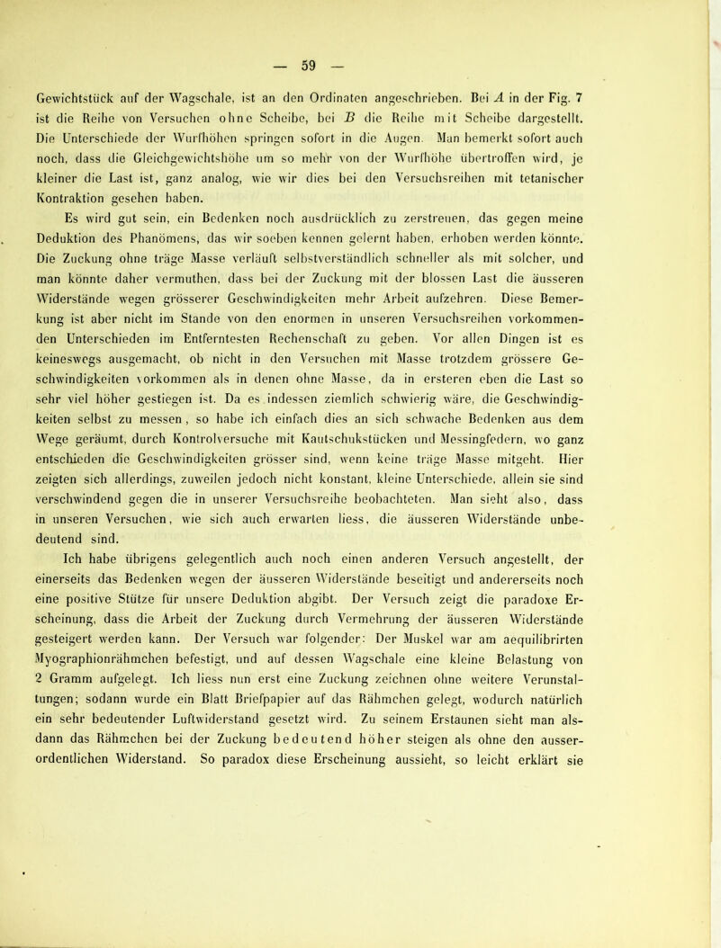 Gewichtstiick auf der Wagschale, ist an den Ordinaten angeschrieben. Bei A in der Fig. 7 ist die Reihe von Versuchen ohne Scheibe, bei B die Reihe mit Scheibe dargestellt. Die Unterschiede der Wurfhöhen springen sofort in die Augen. Man bemerkt sofort auch noch, dass die Gleichgewichtshöhe um so mehr von der Wurfhöhe übertroffen wird, je kleiner die Last ist, ganz analog, wie wir dies bei den Versuchsreihen mit tetanischer Kontraktion gesehen haben. Es wird gut sein, ein Bedenken noch ausdrücklich zu zerstreuen, das gegen meine Deduktion des Phänomens, das wir soeben kennen gelernt haben, erhoben werden könnte. Die Zuckung ohne träge Masse verläuft selbstverständlich schneller als mit solcher, und man könnte daher vermuthen, dass bei der Zuckung mit der blossen Last die äusseren Widerstände wegen grösserer Geschwindigkeiten mehr Arbeit aufzehren. Diese Bemer- kung ist aber nicht im Stande von den enormen in unseren Versuchsreihen vorkommen- den Unterschieden im Entferntesten Rechenschaft zu geben. Vor allen Dingen ist es keineswegs ausgemacht, ob nicht in den Versuchen mit Masse trotzdem grössere Ge- schwindigkeiten Vorkommen als in denen ohne Masse, da in ersteren eben die Last so sehr viel höher gestiegen ist. Da es . indessen ziemlich schwierig wäre, die Geschwindig- keiten selbst zu messen , so habe ich einfach dies an sich schwache Bedenken aus dem Wege geräumt, durch Kontrolversuche mit Kautschukstücken und Messingfedern, wo ganz entschieden die Geschwindigkeiten grösser sind, wenn keine träge Masse mitgeht. Hier zeigten sich allerdings, zuweilen jedoch nicht konstant, kleine Unterschiede, allein sie sind verschwindend gegen die in unserer Versuchsreihe beobachteten. Man sieht also, dass in unseren Versuchen, wie sich auch erwarten Hess, die äusseren Widerstände unbe- deutend sind. Ich habe übrigens gelegentlich auch noch einen anderen Versuch angestellt, der einerseits das Bedenken wegen der äusseren Widerstände beseitigt und andererseits noch eine positive Stütze für unsere Deduktion abgibt. Der Versuch zeigt die paradoxe Er- scheinung, dass die Arbeit der Zuckung durch Vermehrung der äusseren Widerstände gesteigert werden kann. Der Versuch war folgender: Der Muskel war am aequilibrirten Myographionrähmchen befestigt, und auf dessen Wagschale eine kleine Belastung von 2 Gramm aufgelegt. Ich Hess nun erst eine Zuckung zeichnen ohne weitere Verunstal- tungen; sodann wurde ein Blatt Briefpapier auf das Rähmchen gelegt, wodurch natürlich ein sehr bedeutender Luftwiderstand gesetzt wird. Zu seinem Erstaunen sieht man als- dann das Rähmchen bei der Zuckung bedeutend höher steigen als ohne den ausser- ordentlichen Widei’stand. So paradox diese Erscheinung aussieht, so leicht erklärt sie