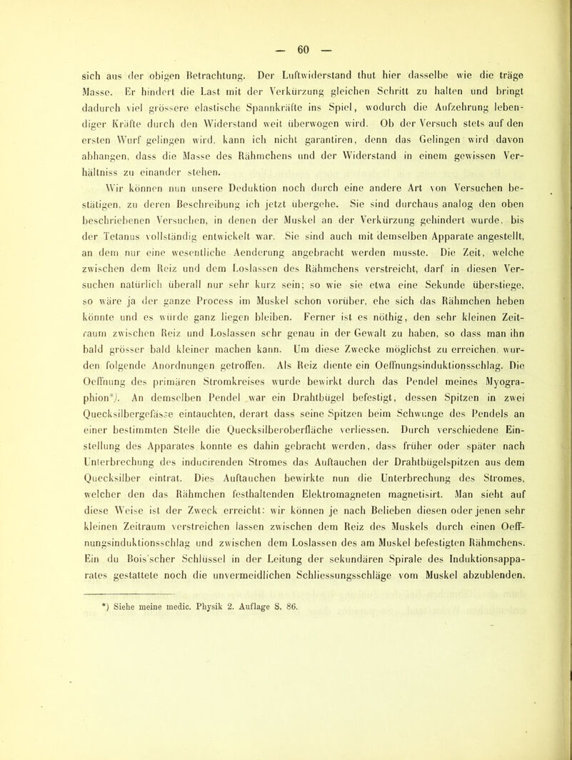 sich aus der obigen Betrachtung. Der Luftwiderstand thut hier dasselbe wie die träge Masse. Er hindert die Last mit der Verkürzung gleichen Schritt zu halten und bringt dadurch viel grössere elastische Spannkräfte ins Spiel, wodurch die Aufzehrung leben- diger Kräfte durch den Widerstand weit überwogen wird. Ob der Versuch stets auf den ersten Wurf gelingen wird, kann ich nicht garantiren, denn das Gelingen wird davon abhangen, dass die Masse des Rähmchens und der Widerstand in einem gewissen Ver- hältniss zu einander stehen. Wir können nun unsere Deduktion noch durch eine andere Art von Versuchen be- stätigen, zu deren Beschreibung ich jetzt übergehe. Sie sind durchaus analog den oben beschriebenen Versuchen, in denen der Muskel an der Verkürzung gehindert wurde, bis der Tetanus vollständig entwickelt war. Sie sind auch mit demselben Apparate angestellt, an dem nur eine wesentliche Aenderung angebracht werden musste. Die Zeit, welche zwischen dem Reiz und dem Loslassen des Rähmchens verstreicht, darf in diesen Ver- suchen natürlich überall nur sehr kurz sein; so wie sie etwa eine Sekunde überstiege, so wäre ja der ganze Process im Muskel schon vorüber, ehe sich das Rähmchen heben könnte und es würde ganz liegen bleiben. Ferner ist es nöthig, den sehr kleinen Zeit- raum zwischen Reiz und Loslassen sehr genau in der Gewalt zu haben, so dass man ihn bald grösser bald kleiner machen kann. Um diese Zwecke möglichst zu erreichen, wur- den folgende Anordnungen getroffen. Als Reiz diente ein Oeffnungsinduktionsschlag. Die Oeffnung des primären Stromkreises wurde bewirkt durch das Pendel meines Myogra- phion*J. An demselben Pendel war ein Drahtbügel befestigt, dessen Spitzen in zwei Quecksilbergelasse eintauchten, derart dass seine Spitzen beim Schwünge des Pendels an einer bestimmten Stelle die Quecksilberoberfläche verliessen. Durch verschiedene Ein- stellung des Apparates konnte es dahin gebracht werden, dass früher oder später nach Unterbrechung des inducirenden Stromes das Auftauchen der Drahtbügelspitzen aus dem Quecksilber eintrat. Dies Auftauchen bewirkte nun die Unterbrechung des Stromes, welcher den das Rähmchen festhaltcnden Elektromagneten magnetisirt. Man sieht auf diese Weise ist der Zweck erreicht: wir können je nach Belieben diesen oder jenen sehr kleinen Zeitraum verstreichen lassen zwischen dem Reiz des Muskels durch einen Oeff- nungsinduktionsschlag und zwischen dem Loslassen des am Muskel befestigten Rähmchens. Ein du Bois’scher Schlüssel in der Leitung der sekundären Spirale des Induktionsappa- rates gestattete noch die unvermeidlichen Schliessungsschläge vom Muskel abzublenden. ) Siehe meine medic. Physik 2. Auflage S. 86.